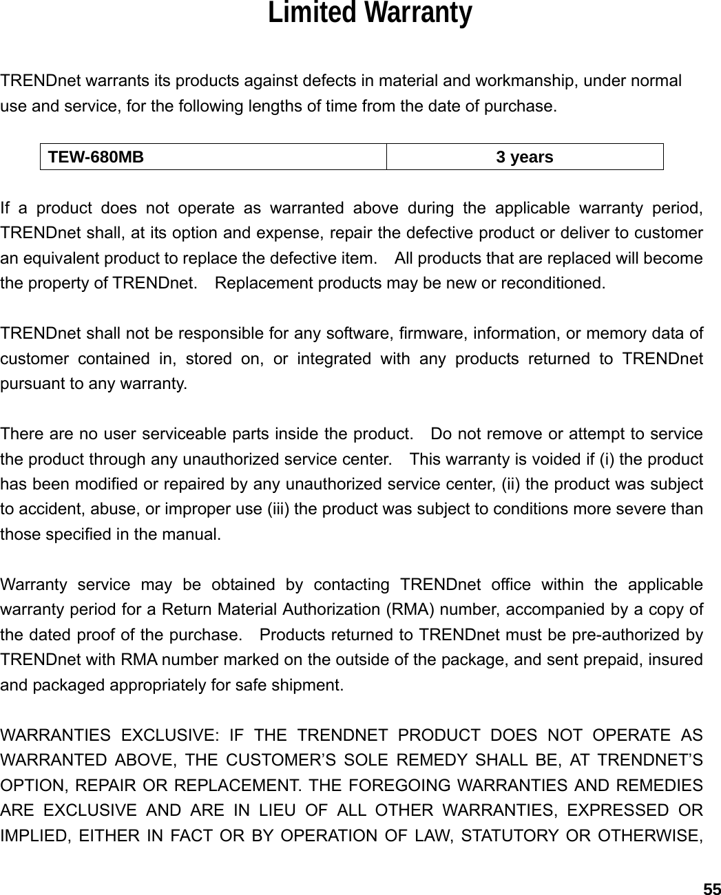                             55Limited Warranty  TRENDnet warrants its products against defects in material and workmanship, under normal use and service, for the following lengths of time from the date of purchase.      TEW-680MB 3 years  If a product does not operate as warranted above during the applicable warranty period, TRENDnet shall, at its option and expense, repair the defective product or deliver to customer an equivalent product to replace the defective item.    All products that are replaced will become the property of TRENDnet.    Replacement products may be new or reconditioned.  TRENDnet shall not be responsible for any software, firmware, information, or memory data of customer contained in, stored on, or integrated with any products returned to TRENDnet pursuant to any warranty.  There are no user serviceable parts inside the product.    Do not remove or attempt to service the product through any unauthorized service center.    This warranty is voided if (i) the product has been modified or repaired by any unauthorized service center, (ii) the product was subject to accident, abuse, or improper use (iii) the product was subject to conditions more severe than those specified in the manual.  Warranty service may be obtained by contacting TRENDnet office within the applicable warranty period for a Return Material Authorization (RMA) number, accompanied by a copy of the dated proof of the purchase.    Products returned to TRENDnet must be pre-authorized by TRENDnet with RMA number marked on the outside of the package, and sent prepaid, insured and packaged appropriately for safe shipment.      WARRANTIES EXCLUSIVE: IF THE TRENDNET PRODUCT DOES NOT OPERATE AS WARRANTED ABOVE, THE CUSTOMER’S SOLE REMEDY SHALL BE, AT TRENDNET’S OPTION, REPAIR OR REPLACEMENT. THE FOREGOING WARRANTIES AND REMEDIES ARE EXCLUSIVE AND ARE IN LIEU OF ALL OTHER WARRANTIES, EXPRESSED OR IMPLIED, EITHER IN FACT OR BY OPERATION OF LAW, STATUTORY OR OTHERWISE, 