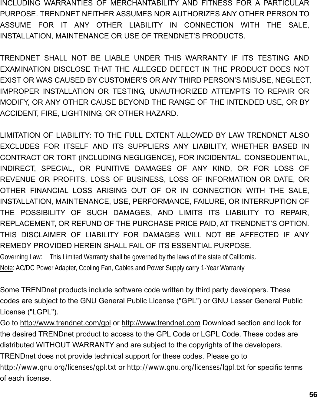                             56INCLUDING WARRANTIES OF MERCHANTABILITY AND FITNESS FOR A PARTICULAR PURPOSE. TRENDNET NEITHER ASSUMES NOR AUTHORIZES ANY OTHER PERSON TO ASSUME FOR IT ANY OTHER LIABILITY IN CONNECTION WITH THE SALE, INSTALLATION, MAINTENANCE OR USE OF TRENDNET’S PRODUCTS.  TRENDNET SHALL NOT BE LIABLE UNDER THIS WARRANTY IF ITS TESTING AND EXAMINATION DISCLOSE THAT THE ALLEGED DEFECT IN THE PRODUCT DOES NOT EXIST OR WAS CAUSED BY CUSTOMER’S OR ANY THIRD PERSON’S MISUSE, NEGLECT, IMPROPER INSTALLATION OR TESTING, UNAUTHORIZED ATTEMPTS TO REPAIR OR MODIFY, OR ANY OTHER CAUSE BEYOND THE RANGE OF THE INTENDED USE, OR BY ACCIDENT, FIRE, LIGHTNING, OR OTHER HAZARD.  LIMITATION OF LIABILITY: TO THE FULL EXTENT ALLOWED BY LAW TRENDNET ALSO EXCLUDES FOR ITSELF AND ITS SUPPLIERS ANY LIABILITY, WHETHER BASED IN CONTRACT OR TORT (INCLUDING NEGLIGENCE), FOR INCIDENTAL, CONSEQUENTIAL, INDIRECT, SPECIAL, OR PUNITIVE DAMAGES OF ANY KIND, OR FOR LOSS OF REVENUE OR PROFITS, LOSS OF BUSINESS, LOSS OF INFORMATION OR DATE, OR OTHER FINANCIAL LOSS ARISING OUT OF OR IN CONNECTION WITH THE SALE, INSTALLATION, MAINTENANCE, USE, PERFORMANCE, FAILURE, OR INTERRUPTION OF THE POSSIBILITY OF SUCH DAMAGES, AND LIMITS ITS LIABILITY TO REPAIR, REPLACEMENT, OR REFUND OF THE PURCHASE PRICE PAID, AT TRENDNET’S OPTION. THIS DISCLAIMER OF LIABILITY FOR DAMAGES WILL NOT BE AFFECTED IF ANY REMEDY PROVIDED HEREIN SHALL FAIL OF ITS ESSENTIAL PURPOSE. Governing Law:    This Limited Warranty shall be governed by the laws of the state of California. Note: AC/DC Power Adapter, Cooling Fan, Cables and Power Supply carry 1-Year Warranty  Some TRENDnet products include software code written by third party developers. These codes are subject to the GNU General Public License (&quot;GPL&quot;) or GNU Lesser General Public License (&quot;LGPL&quot;).   Go to http://www.trendnet.com/gpl or http://www.trendnet.com Download section and look for the desired TRENDnet product to access to the GPL Code or LGPL Code. These codes are distributed WITHOUT WARRANTY and are subject to the copyrights of the developers. TRENDnet does not provide technical support for these codes. Please go to http://www.gnu.org/licenses/gpl.txt or http://www.gnu.org/licenses/lgpl.txt for specific terms of each license. 