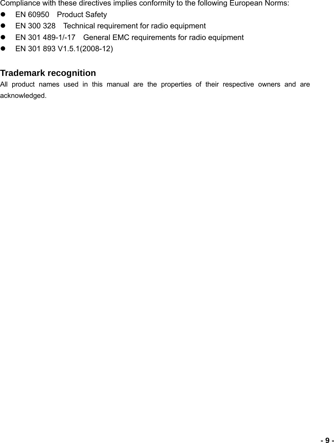                             - 9 -Compliance with these directives implies conformity to the following European Norms: z  EN 60950    Product Safety z  EN 300 328    Technical requirement for radio equipment z  EN 301 489-1/-17    General EMC requirements for radio equipment z  EN 301 893 V1.5.1(2008-12) Trademark recognition All product names used in this manual are the properties of their respective owners and are acknowledged. 