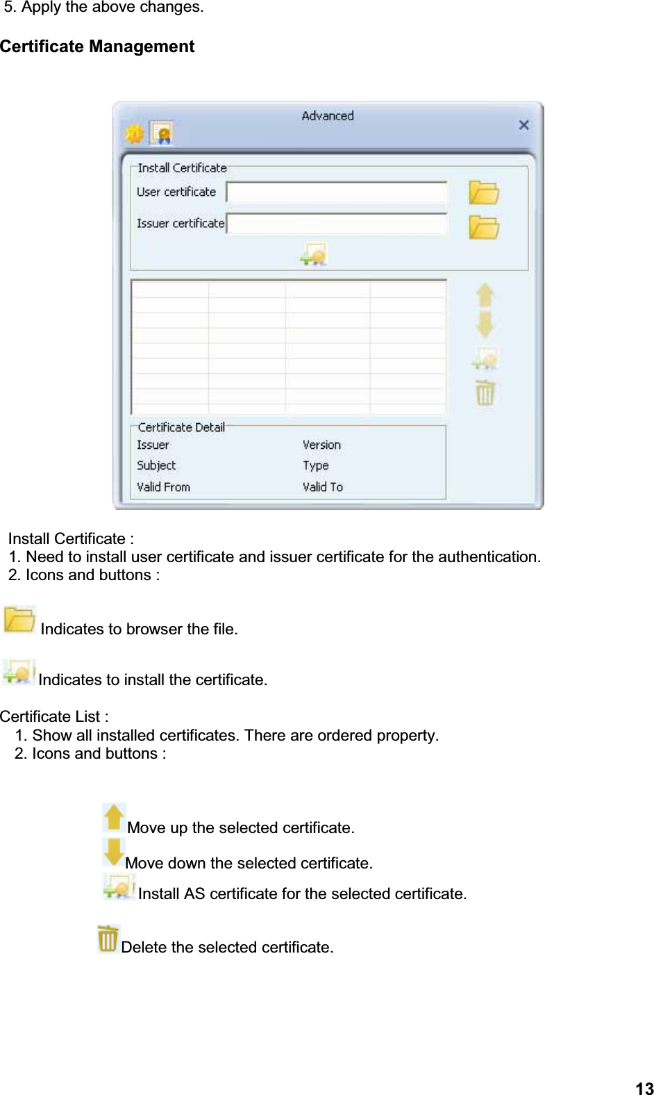 135. Apply the above changes.Certificate ManagementInstall Certificate :1. Need to install user certificate and issuer certificate for the authentication.2. Icons and buttons :Indicates to browser the file.Indicates to install the certificate.Certificate List :1. Show all installed certificates. There are ordered property.2. Icons and buttons :Move up the selected certificate.Move down the selected certificate.Install AS certificate for the selected certificate.Delete the selected certificate.