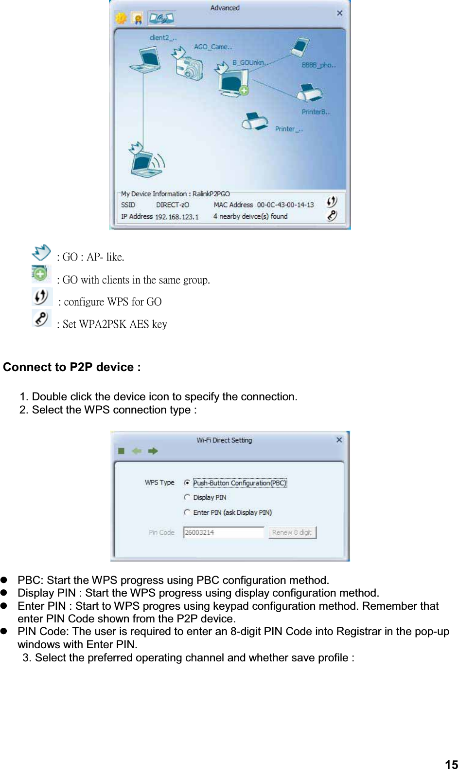 15: GO : AP- like.: GO with clients in the same group.: configure WPS for GO: Set WPA2PSK AES keyConnect to P2P device :1. Double click the device icon to specify the connection.2. Select the WPS connection type :zPBC: Start the WPS progress using PBC configuration method.zDisplay PIN : Start the WPS progress using display configuration method.zEnter PIN : Start to WPS progres using keypad configuration method. Remember that enter PIN Code shown from the P2P device.zPIN Code: The user is required to enter an 8-digit PIN Code into Registrar in the pop-up windows with Enter PIN.     3. Select the preferred operating channel and whether save profile :