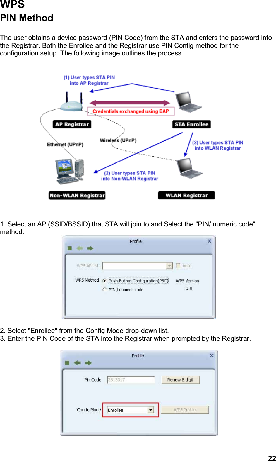 22WPSPIN Method The user obtains a device password (PIN Code) from the STA and enters the password into the Registrar. Both the Enrollee and the Registrar use PIN Config method for the configuration setup. The following image outlines the process.1. Select an AP (SSID/BSSID) that STA will join to and Select the &quot;PIN/ numeric code&quot; method.2. Select &quot;Enrollee&quot; from the Config Mode drop-down list.3. Enter the PIN Code of the STA into the Registrar when prompted by the Registrar.