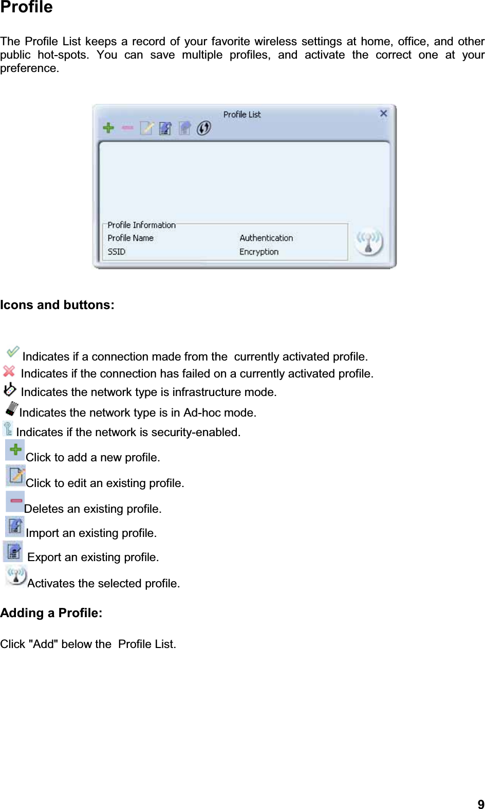 9ProfileThe Profile List keeps a record of your favorite wireless settings at home, office, and other public hot-spots. You can save multiple profiles, and activate the correct one at your preference. Icons and buttons:Indicates if a connection made from the  currently activated profile.Indicates if the connection has failed on a currently activated profile.Indicates the network type is infrastructure mode.Indicates the network type is in Ad-hoc mode.Indicates if the network is security-enabled.Click to add a new profile.Click to edit an existing profile.Deletes an existing profile.Import an existing profile.Export an existing profile.Activates the selected profile.Adding a Profile: Click &quot;Add&quot; below the  Profile List.