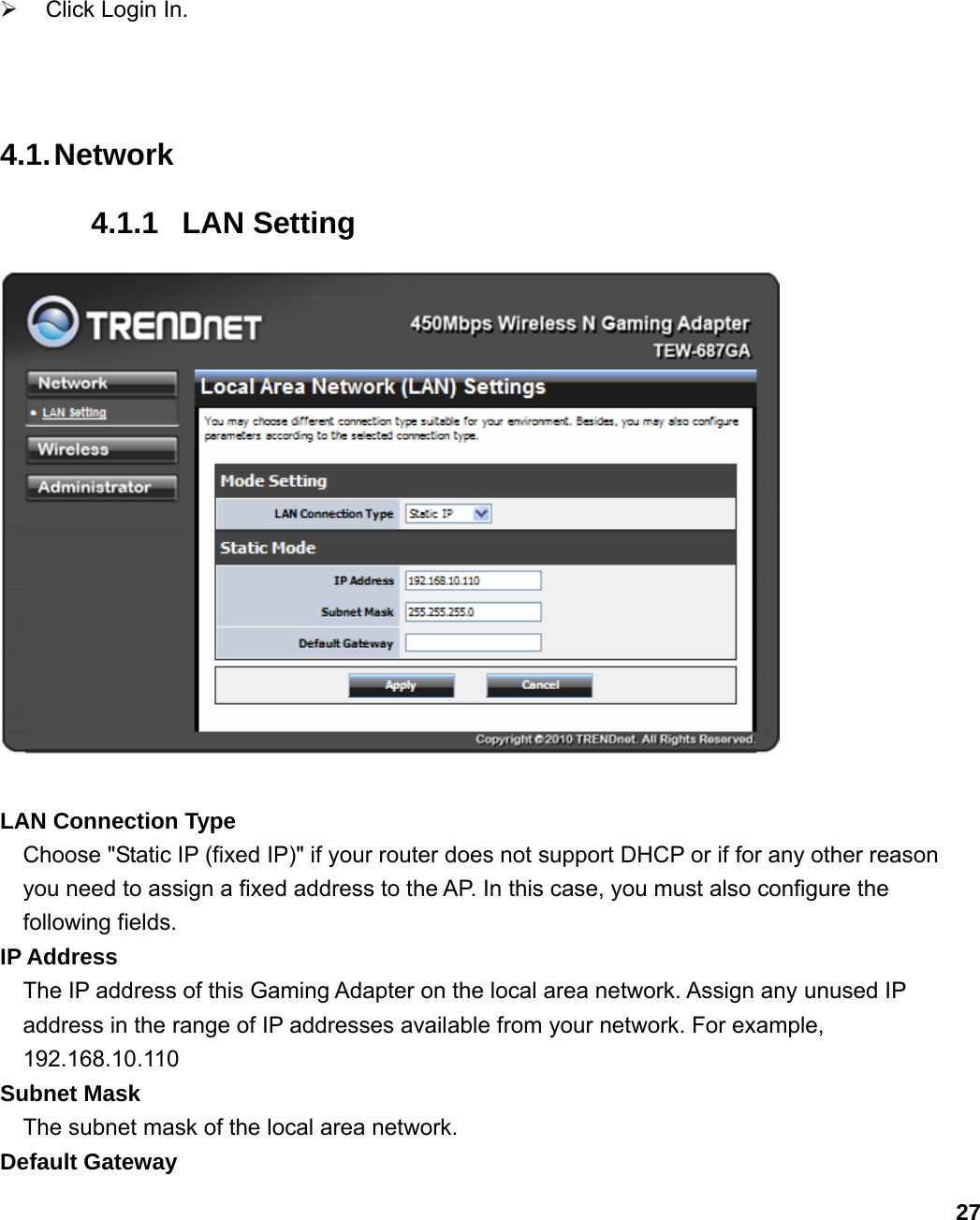                             27¾  Click Login In.   4.1. Network 4.1.1 LAN Setting   LAN Connection Type Choose &quot;Static IP (fixed IP)&quot; if your router does not support DHCP or if for any other reason you need to assign a fixed address to the AP. In this case, you must also configure the following fields.   IP Address   The IP address of this Gaming Adapter on the local area network. Assign any unused IP address in the range of IP addresses available from your network. For example, 192.168.10.110 Subnet Mask   The subnet mask of the local area network.   Default Gateway   