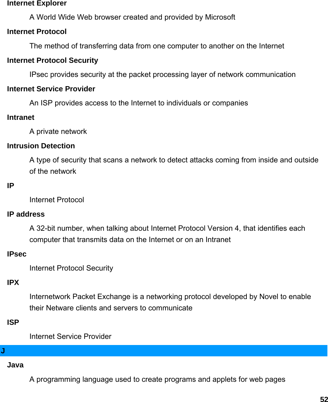                             52Internet Explorer   A World Wide Web browser created and provided by Microsoft   Internet Protocol   The method of transferring data from one computer to another on the Internet   Internet Protocol Security   IPsec provides security at the packet processing layer of network communication   Internet Service Provider   An ISP provides access to the Internet to individuals or companies   Intranet  A private network   Intrusion Detection   A type of security that scans a network to detect attacks coming from inside and outside of the network   IP  Internet Protocol   IP address   A 32-bit number, when talking about Internet Protocol Version 4, that identifies each computer that transmits data on the Internet or on an Intranet   IPsec  Internet Protocol Security   IPX  Internetwork Packet Exchange is a networking protocol developed by Novel to enable their Netware clients and servers to communicate   ISP  Internet Service Provider   J Java  A programming language used to create programs and applets for web pages   