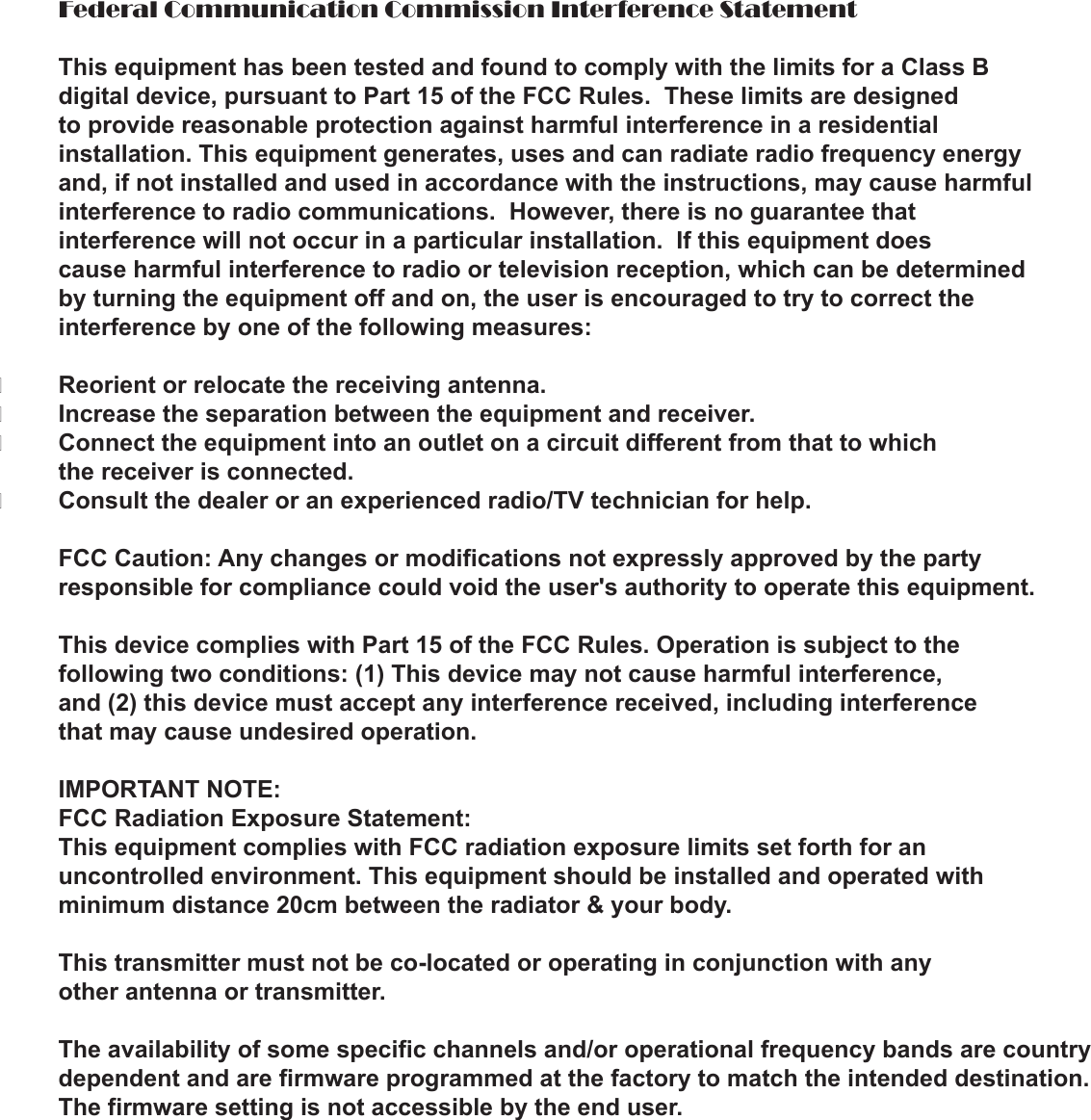  Federal Communication Commission Interference Statement  This equipment has been tested and found to comply with the limits for a Class B   digital device, pursuant to Part 15 of the FCC Rules.  These limits are designed   to provide reasonable protection against harmful interference in a residential   installation. This equipment generates, uses and can radiate radio frequency energy   and, if not installed and used in accordance with the instructions, may cause harmful  interference to radio communications.  However, there is no guarantee that   interference will not occur in a particular installation.  If this equipment does   cause harmful interference to radio or television reception, which can be determined   by turning the equipment off and on, the user is encouraged to try to correct the   interference by one of the following measures:�  Reorient or relocate the receiving antenna.�  Increase the separation between the equipment and receiver.�  Connect the equipment into an outlet on a circuit different from that to which   the receiver is connected.�  Consult the dealer or an experienced radio/TV technician for help.   FCC Caution: Any changes or modifications not expressly approved by the party   responsible for compliance could void the user&apos;s authority to operate this equipment.   This device complies with Part 15 of the FCC Rules. Operation is subject to the   following two conditions: (1) This device may not cause harmful interference,   and (2) this device must accept any interference received, including interference   that may cause undesired operation.   IMPORTANT NOTE:  FCC Radiation Exposure Statement:  This equipment complies with FCC radiation exposure limits set forth for an   uncontrolled environment. This equipment should be installed and operated with   minimum distance 20cm between the radiator &amp; your body.  This transmitter must not be co-located or operating in conjunction with any   other antenna or transmitter.   The availability of some specific channels and/or operational frequency bands are country   dependent and are firmware programmed at the factory to match the intended destination.   The firmware setting is not accessible by the end user.