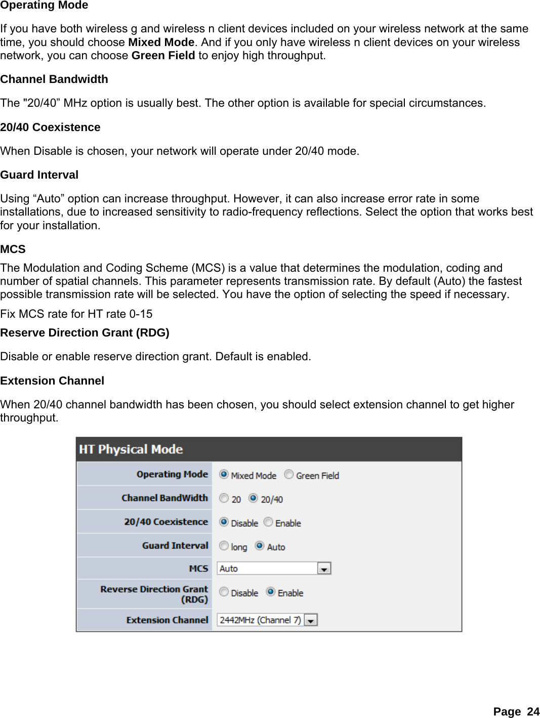 Page 24  Operating Mode If you have both wireless g and wireless n client devices included on your wireless network at the same time, you should choose Mixed Mode. And if you only have wireless n client devices on your wireless network, you can choose Green Field to enjoy high throughput. Channel Bandwidth The &quot;20/40” MHz option is usually best. The other option is available for special circumstances.   20/40 Coexistence When Disable is chosen, your network will operate under 20/40 mode.   Guard Interval Using “Auto” option can increase throughput. However, it can also increase error rate in some installations, due to increased sensitivity to radio-frequency reflections. Select the option that works best for your installation.   MCS The Modulation and Coding Scheme (MCS) is a value that determines the modulation, coding and number of spatial channels. This parameter represents transmission rate. By default (Auto) the fastest possible transmission rate will be selected. You have the option of selecting the speed if necessary.   Fix MCS rate for HT rate 0-15 Reserve Direction Grant (RDG) Disable or enable reserve direction grant. Default is enabled. Extension Channel When 20/40 channel bandwidth has been chosen, you should select extension channel to get higher throughput.   