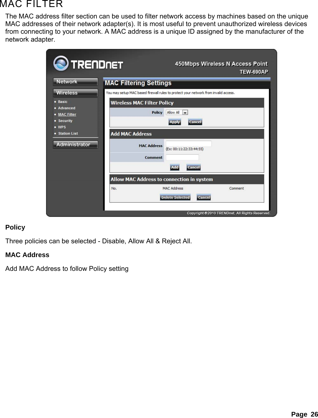 Page 26  MAC FILTER The MAC address filter section can be used to filter network access by machines based on the unique MAC addresses of their network adapter(s). It is most useful to prevent unauthorized wireless devices from connecting to your network. A MAC address is a unique ID assigned by the manufacturer of the network adapter.    Policy Three policies can be selected - Disable, Allow All &amp; Reject All. MAC Address Add MAC Address to follow Policy setting 