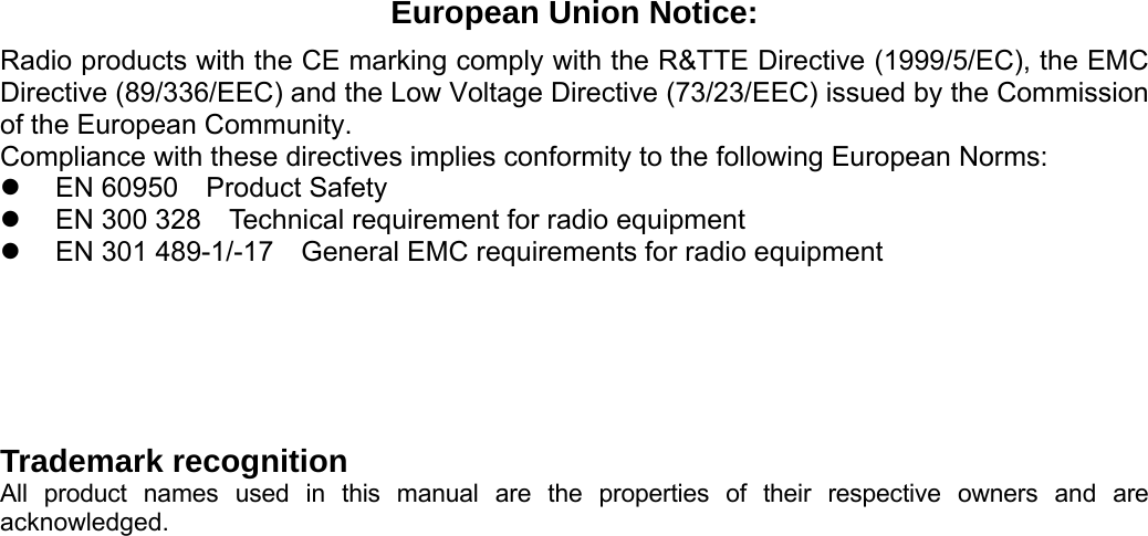 European Union Notice: Radio products with the CE marking comply with the R&amp;TTE Directive (1999/5/EC), the EMC Directive (89/336/EEC) and the Low Voltage Directive (73/23/EEC) issued by the Commission of the European Community. Compliance with these directives implies conformity to the following European Norms: z  EN 60950    Product Safety z  EN 300 328    Technical requirement for radio equipment z  EN 301 489-1/-17    General EMC requirements for radio equipment    Trademark recognition All product names used in this manual are the properties of their respective owners and are acknowledged.     