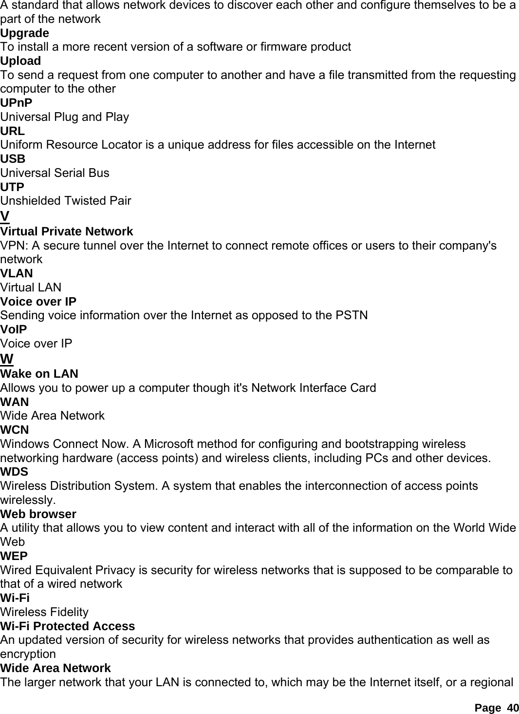 Page 40 A standard that allows network devices to discover each other and configure themselves to be a part of the network   Upgrade  To install a more recent version of a software or firmware product   Upload  To send a request from one computer to another and have a file transmitted from the requesting computer to the other   UPnP  Universal Plug and Play   URL  Uniform Resource Locator is a unique address for files accessible on the Internet   USB  Universal Serial Bus   UTP  Unshielded Twisted Pair   V Virtual Private Network   VPN: A secure tunnel over the Internet to connect remote offices or users to their company&apos;s network  VLAN  Virtual LAN   Voice over IP   Sending voice information over the Internet as opposed to the PSTN   VoIP  Voice over IP   W Wake on LAN   Allows you to power up a computer though it&apos;s Network Interface Card   WAN  Wide Area Network   WCN  Windows Connect Now. A Microsoft method for configuring and bootstrapping wireless networking hardware (access points) and wireless clients, including PCs and other devices.   WDS  Wireless Distribution System. A system that enables the interconnection of access points wirelessly.  Web browser   A utility that allows you to view content and interact with all of the information on the World Wide Web  WEP  Wired Equivalent Privacy is security for wireless networks that is supposed to be comparable to that of a wired network   Wi-Fi  Wireless Fidelity   Wi-Fi Protected Access   An updated version of security for wireless networks that provides authentication as well as encryption  Wide Area Network   The larger network that your LAN is connected to, which may be the Internet itself, or a regional 