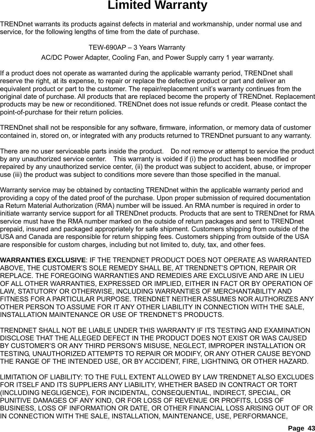 Page 43 Limited Warranty  TRENDnet warrants its products against defects in material and workmanship, under normal use and service, for the following lengths of time from the date of purchase.           TEW-690AP – 3 Years Warranty AC/DC Power Adapter, Cooling Fan, and Power Supply carry 1 year warranty.  If a product does not operate as warranted during the applicable warranty period, TRENDnet shall reserve the right, at its expense, to repair or replace the defective product or part and deliver an equivalent product or part to the customer. The repair/replacement unit’s warranty continues from the original date of purchase. All products that are replaced become the property of TRENDnet. Replacement products may be new or reconditioned. TRENDnet does not issue refunds or credit. Please contact the point-of-purchase for their return policies.  TRENDnet shall not be responsible for any software, firmware, information, or memory data of customer contained in, stored on, or integrated with any products returned to TRENDnet pursuant to any warranty.  There are no user serviceable parts inside the product.    Do not remove or attempt to service the product by any unauthorized service center.    This warranty is voided if (i) the product has been modified or repaired by any unauthorized service center, (ii) the product was subject to accident, abuse, or improper use (iii) the product was subject to conditions more severe than those specified in the manual.  Warranty service may be obtained by contacting TRENDnet within the applicable warranty period and providing a copy of the dated proof of the purchase. Upon proper submission of required documentation a Return Material Authorization (RMA) number will be issued. An RMA number is required in order to initiate warranty service support for all TRENDnet products. Products that are sent to TRENDnet for RMA service must have the RMA number marked on the outside of return packages and sent to TRENDnet prepaid, insured and packaged appropriately for safe shipment. Customers shipping from outside of the USA and Canada are responsible for return shipping fees. Customers shipping from outside of the USA are responsible for custom charges, including but not limited to, duty, tax, and other fees.  WARRANTIES EXCLUSIVE: IF THE TRENDNET PRODUCT DOES NOT OPERATE AS WARRANTED ABOVE, THE CUSTOMER’S SOLE REMEDY SHALL BE, AT TRENDNET’S OPTION, REPAIR OR REPLACE. THE FOREGOING WARRANTIES AND REMEDIES ARE EXCLUSIVE AND ARE IN LIEU OF ALL OTHER WARRANTIES, EXPRESSED OR IMPLIED, EITHER IN FACT OR BY OPERATION OF LAW, STATUTORY OR OTHERWISE, INCLUDING WARRANTIES OF MERCHANTABILITY AND FITNESS FOR A PARTICULAR PURPOSE. TRENDNET NEITHER ASSUMES NOR AUTHORIZES ANY OTHER PERSON TO ASSUME FOR IT ANY OTHER LIABILITY IN CONNECTION WITH THE SALE, INSTALLATION MAINTENANCE OR USE OF TRENDNET’S PRODUCTS.  TRENDNET SHALL NOT BE LIABLE UNDER THIS WARRANTY IF ITS TESTING AND EXAMINATION DISCLOSE THAT THE ALLEGED DEFECT IN THE PRODUCT DOES NOT EXIST OR WAS CAUSED BY CUSTOMER’S OR ANY THIRD PERSON’S MISUSE, NEGLECT, IMPROPER INSTALLATION OR TESTING, UNAUTHORIZED ATTEMPTS TO REPAIR OR MODIFY, OR ANY OTHER CAUSE BEYOND THE RANGE OF THE INTENDED USE, OR BY ACCIDENT, FIRE, LIGHTNING, OR OTHER HAZARD.  LIMITATION OF LIABILITY: TO THE FULL EXTENT ALLOWED BY LAW TRENDNET ALSO EXCLUDES FOR ITSELF AND ITS SUPPLIERS ANY LIABILITY, WHETHER BASED IN CONTRACT OR TORT (INCLUDING NEGLIGENCE), FOR INCIDENTAL, CONSEQUENTIAL, INDIRECT, SPECIAL, OR PUNITIVE DAMAGES OF ANY KIND, OR FOR LOSS OF REVENUE OR PROFITS, LOSS OF BUSINESS, LOSS OF INFORMATION OR DATE, OR OTHER FINANCIAL LOSS ARISING OUT OF OR IN CONNECTION WITH THE SALE, INSTALLATION, MAINTENANCE, USE, PERFORMANCE, 