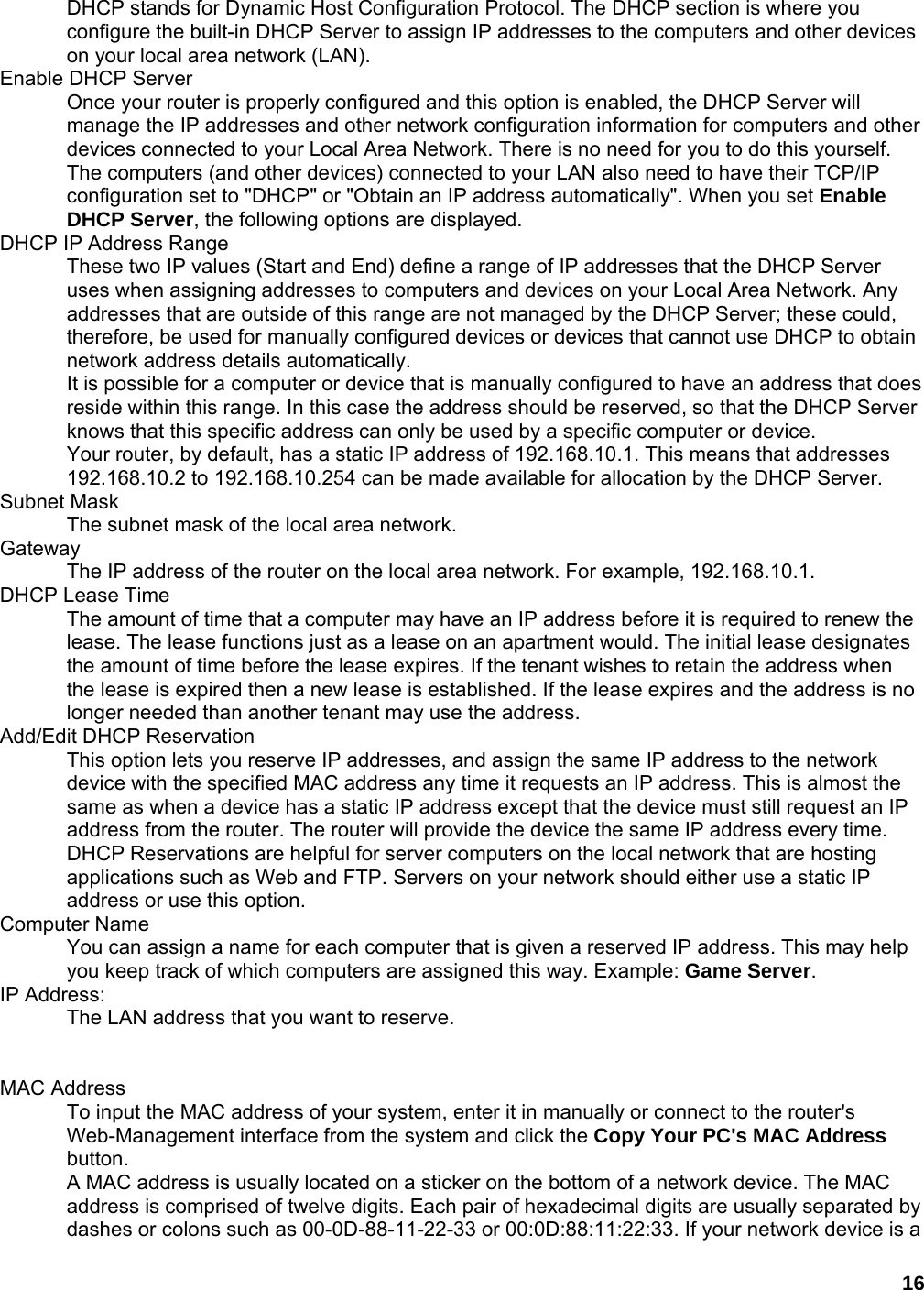 16 DHCP stands for Dynamic Host Configuration Protocol. The DHCP section is where you configure the built-in DHCP Server to assign IP addresses to the computers and other devices on your local area network (LAN).   Enable DHCP Server   Once your router is properly configured and this option is enabled, the DHCP Server will manage the IP addresses and other network configuration information for computers and other devices connected to your Local Area Network. There is no need for you to do this yourself.   The computers (and other devices) connected to your LAN also need to have their TCP/IP configuration set to &quot;DHCP&quot; or &quot;Obtain an IP address automatically&quot;. When you set Enable DHCP Server, the following options are displayed.   DHCP IP Address Range   These two IP values (Start and End) define a range of IP addresses that the DHCP Server uses when assigning addresses to computers and devices on your Local Area Network. Any addresses that are outside of this range are not managed by the DHCP Server; these could, therefore, be used for manually configured devices or devices that cannot use DHCP to obtain network address details automatically.   It is possible for a computer or device that is manually configured to have an address that does reside within this range. In this case the address should be reserved, so that the DHCP Server knows that this specific address can only be used by a specific computer or device.   Your router, by default, has a static IP address of 192.168.10.1. This means that addresses 192.168.10.2 to 192.168.10.254 can be made available for allocation by the DHCP Server.   Subnet Mask   The subnet mask of the local area network.   Gateway  The IP address of the router on the local area network. For example, 192.168.10.1.   DHCP Lease Time   The amount of time that a computer may have an IP address before it is required to renew the lease. The lease functions just as a lease on an apartment would. The initial lease designates the amount of time before the lease expires. If the tenant wishes to retain the address when the lease is expired then a new lease is established. If the lease expires and the address is no longer needed than another tenant may use the address.   Add/Edit DHCP Reservation   This option lets you reserve IP addresses, and assign the same IP address to the network device with the specified MAC address any time it requests an IP address. This is almost the same as when a device has a static IP address except that the device must still request an IP address from the router. The router will provide the device the same IP address every time. DHCP Reservations are helpful for server computers on the local network that are hosting applications such as Web and FTP. Servers on your network should either use a static IP address or use this option.   Computer Name   You can assign a name for each computer that is given a reserved IP address. This may help you keep track of which computers are assigned this way. Example: Game Server.  IP Address:   The LAN address that you want to reserve.     MAC Address   To input the MAC address of your system, enter it in manually or connect to the router&apos;s Web-Management interface from the system and click the Copy Your PC&apos;s MAC Address button.  A MAC address is usually located on a sticker on the bottom of a network device. The MAC address is comprised of twelve digits. Each pair of hexadecimal digits are usually separated by dashes or colons such as 00-0D-88-11-22-33 or 00:0D:88:11:22:33. If your network device is a 
