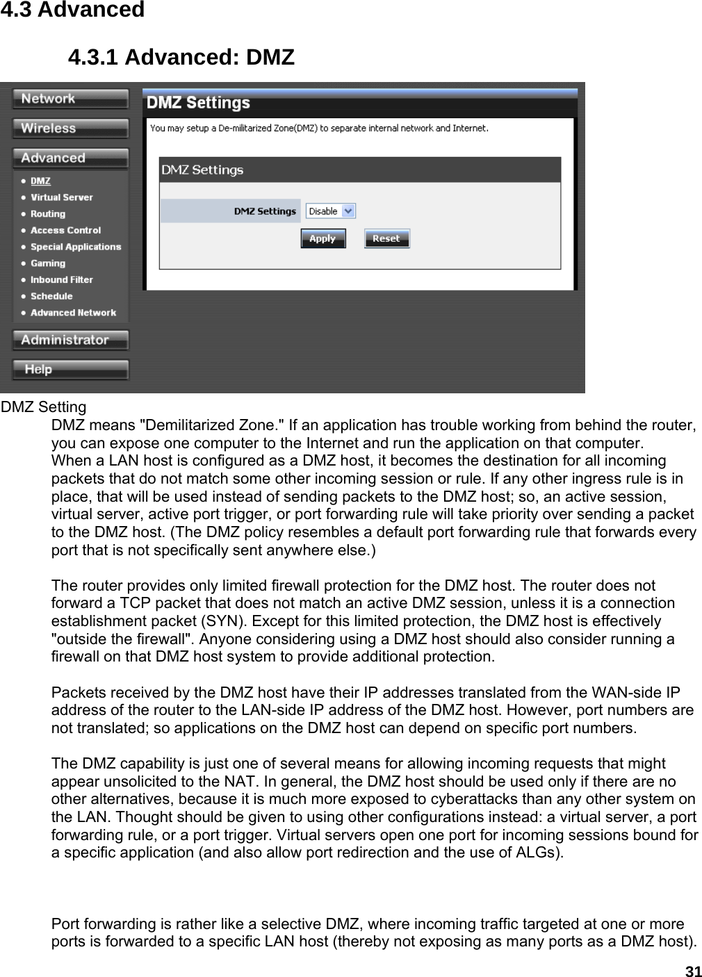 31 4.3 Advanced 4.3.1 Advanced: DMZ  DMZ Setting   DMZ means &quot;Demilitarized Zone.&quot; If an application has trouble working from behind the router, you can expose one computer to the Internet and run the application on that computer.   When a LAN host is configured as a DMZ host, it becomes the destination for all incoming packets that do not match some other incoming session or rule. If any other ingress rule is in place, that will be used instead of sending packets to the DMZ host; so, an active session, virtual server, active port trigger, or port forwarding rule will take priority over sending a packet to the DMZ host. (The DMZ policy resembles a default port forwarding rule that forwards every port that is not specifically sent anywhere else.)    The router provides only limited firewall protection for the DMZ host. The router does not forward a TCP packet that does not match an active DMZ session, unless it is a connection establishment packet (SYN). Except for this limited protection, the DMZ host is effectively &quot;outside the firewall&quot;. Anyone considering using a DMZ host should also consider running a firewall on that DMZ host system to provide additional protection.    Packets received by the DMZ host have their IP addresses translated from the WAN-side IP address of the router to the LAN-side IP address of the DMZ host. However, port numbers are not translated; so applications on the DMZ host can depend on specific port numbers.    The DMZ capability is just one of several means for allowing incoming requests that might appear unsolicited to the NAT. In general, the DMZ host should be used only if there are no other alternatives, because it is much more exposed to cyberattacks than any other system on the LAN. Thought should be given to using other configurations instead: a virtual server, a port forwarding rule, or a port trigger. Virtual servers open one port for incoming sessions bound for a specific application (and also allow port redirection and the use of ALGs).      Port forwarding is rather like a selective DMZ, where incoming traffic targeted at one or more ports is forwarded to a specific LAN host (thereby not exposing as many ports as a DMZ host). 