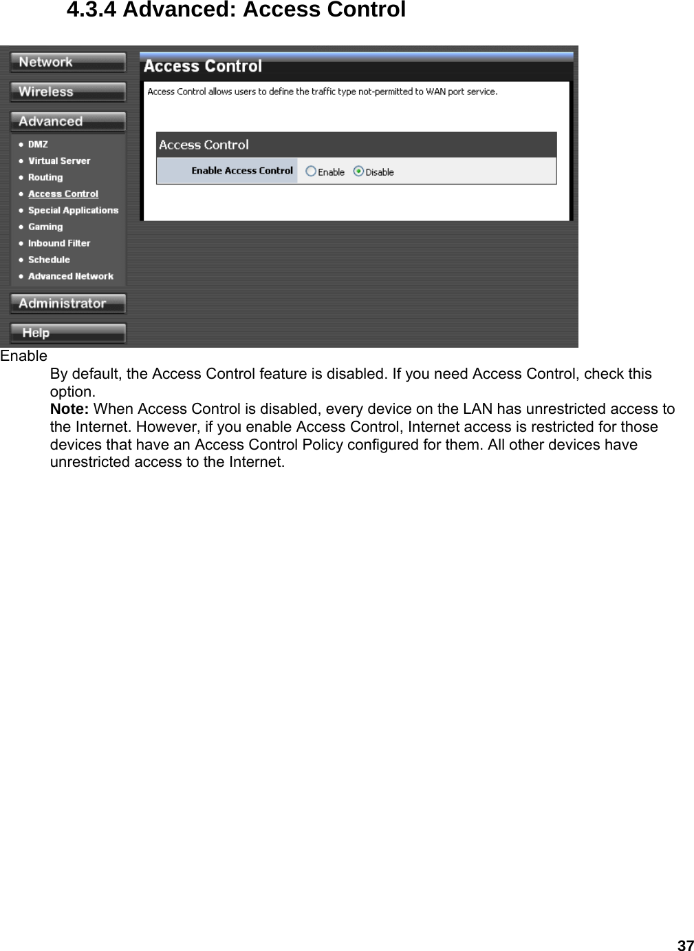 37 4.3.4 Advanced: Access Control   Enable  By default, the Access Control feature is disabled. If you need Access Control, check this option.  Note: When Access Control is disabled, every device on the LAN has unrestricted access to the Internet. However, if you enable Access Control, Internet access is restricted for those devices that have an Access Control Policy configured for them. All other devices have unrestricted access to the Internet.    