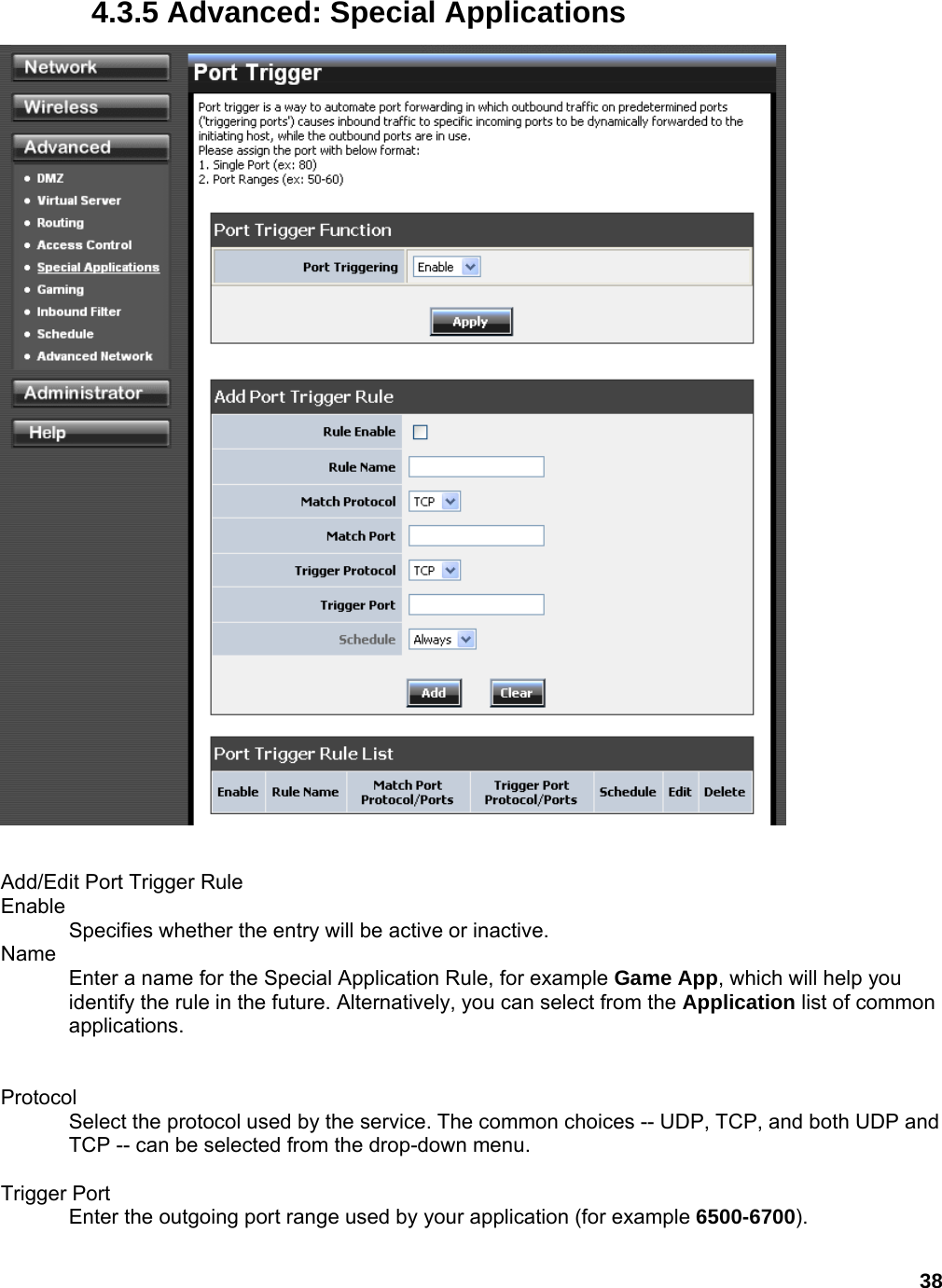 38 4.3.5 Advanced: Special Applications   Add/Edit Port Trigger Rule   Enable  Specifies whether the entry will be active or inactive.   Name  Enter a name for the Special Application Rule, for example Game App, which will help you identify the rule in the future. Alternatively, you can select from the Application list of common applications.    Protocol  Select the protocol used by the service. The common choices -- UDP, TCP, and both UDP and TCP -- can be selected from the drop-down menu.    Trigger Port   Enter the outgoing port range used by your application (for example 6500-6700).   