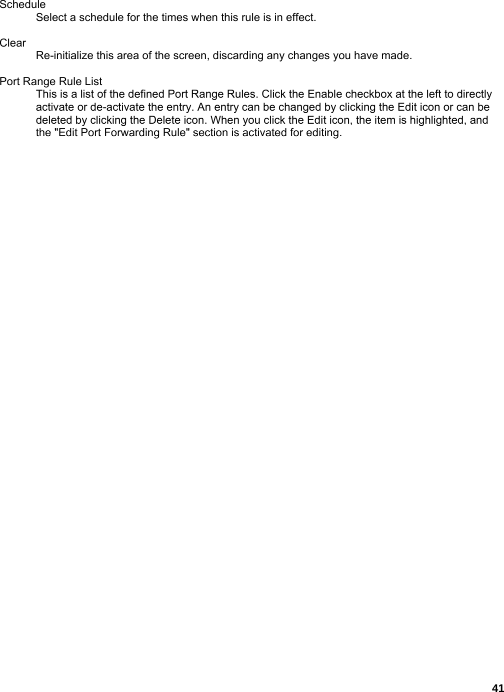 41  Schedule  Select a schedule for the times when this rule is in effect.    Clear  Re-initialize this area of the screen, discarding any changes you have made.    Port Range Rule List   This is a list of the defined Port Range Rules. Click the Enable checkbox at the left to directly activate or de-activate the entry. An entry can be changed by clicking the Edit icon or can be deleted by clicking the Delete icon. When you click the Edit icon, the item is highlighted, and the &quot;Edit Port Forwarding Rule&quot; section is activated for editing.      