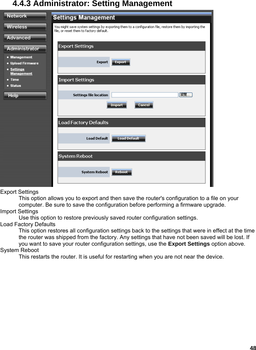 48 4.4.3 Administrator: Setting Management  Export Settings   This option allows you to export and then save the router&apos;s configuration to a file on your computer. Be sure to save the configuration before performing a firmware upgrade.   Import Settings   Use this option to restore previously saved router configuration settings.   Load Factory Defaults   This option restores all configuration settings back to the settings that were in effect at the time the router was shipped from the factory. Any settings that have not been saved will be lost. If you want to save your router configuration settings, use the Export Settings option above.   System Reboot   This restarts the router. It is useful for restarting when you are not near the device.   