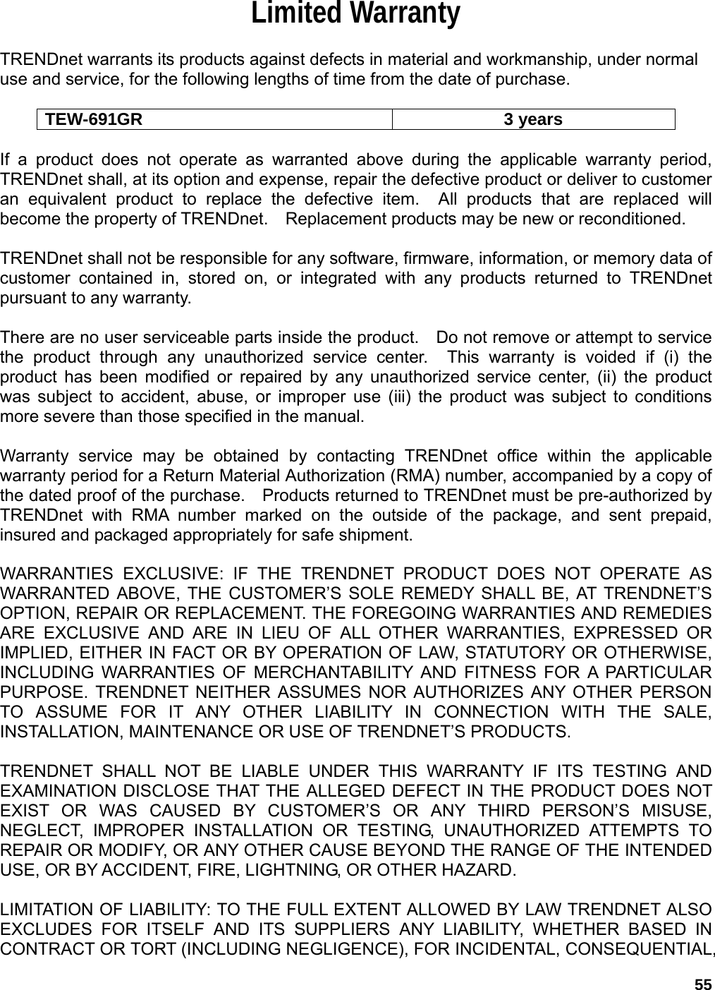 55 Limited Warranty  TRENDnet warrants its products against defects in material and workmanship, under normal use and service, for the following lengths of time from the date of purchase.      TEW-691GR 3 years  If a product does not operate as warranted above during the applicable warranty period, TRENDnet shall, at its option and expense, repair the defective product or deliver to customer an equivalent product to replace the defective item.  All products that are replaced will become the property of TRENDnet.    Replacement products may be new or reconditioned.  TRENDnet shall not be responsible for any software, firmware, information, or memory data of customer contained in, stored on, or integrated with any products returned to TRENDnet pursuant to any warranty.  There are no user serviceable parts inside the product.    Do not remove or attempt to service the product through any unauthorized service center.  This warranty is voided if (i) the product has been modified or repaired by any unauthorized service center, (ii) the product was subject to accident, abuse, or improper use (iii) the product was subject to conditions more severe than those specified in the manual.  Warranty service may be obtained by contacting TRENDnet office within the applicable warranty period for a Return Material Authorization (RMA) number, accompanied by a copy of the dated proof of the purchase.    Products returned to TRENDnet must be pre-authorized by TRENDnet with RMA number marked on the outside of the package, and sent prepaid, insured and packaged appropriately for safe shipment.      WARRANTIES EXCLUSIVE: IF THE TRENDNET PRODUCT DOES NOT OPERATE AS WARRANTED ABOVE, THE CUSTOMER’S SOLE REMEDY SHALL BE, AT TRENDNET’S OPTION, REPAIR OR REPLACEMENT. THE FOREGOING WARRANTIES AND REMEDIES ARE EXCLUSIVE AND ARE IN LIEU OF ALL OTHER WARRANTIES, EXPRESSED OR IMPLIED, EITHER IN FACT OR BY OPERATION OF LAW, STATUTORY OR OTHERWISE, INCLUDING WARRANTIES OF MERCHANTABILITY AND FITNESS FOR A PARTICULAR PURPOSE. TRENDNET NEITHER ASSUMES NOR AUTHORIZES ANY OTHER PERSON TO ASSUME FOR IT ANY OTHER LIABILITY IN CONNECTION WITH THE SALE, INSTALLATION, MAINTENANCE OR USE OF TRENDNET’S PRODUCTS.  TRENDNET SHALL NOT BE LIABLE UNDER THIS WARRANTY IF ITS TESTING AND EXAMINATION DISCLOSE THAT THE ALLEGED DEFECT IN THE PRODUCT DOES NOT EXIST OR WAS CAUSED BY CUSTOMER’S OR ANY THIRD PERSON’S MISUSE, NEGLECT, IMPROPER INSTALLATION OR TESTING, UNAUTHORIZED ATTEMPTS TO REPAIR OR MODIFY, OR ANY OTHER CAUSE BEYOND THE RANGE OF THE INTENDED USE, OR BY ACCIDENT, FIRE, LIGHTNING, OR OTHER HAZARD.  LIMITATION OF LIABILITY: TO THE FULL EXTENT ALLOWED BY LAW TRENDNET ALSO EXCLUDES FOR ITSELF AND ITS SUPPLIERS ANY LIABILITY, WHETHER BASED IN CONTRACT OR TORT (INCLUDING NEGLIGENCE), FOR INCIDENTAL, CONSEQUENTIAL, 