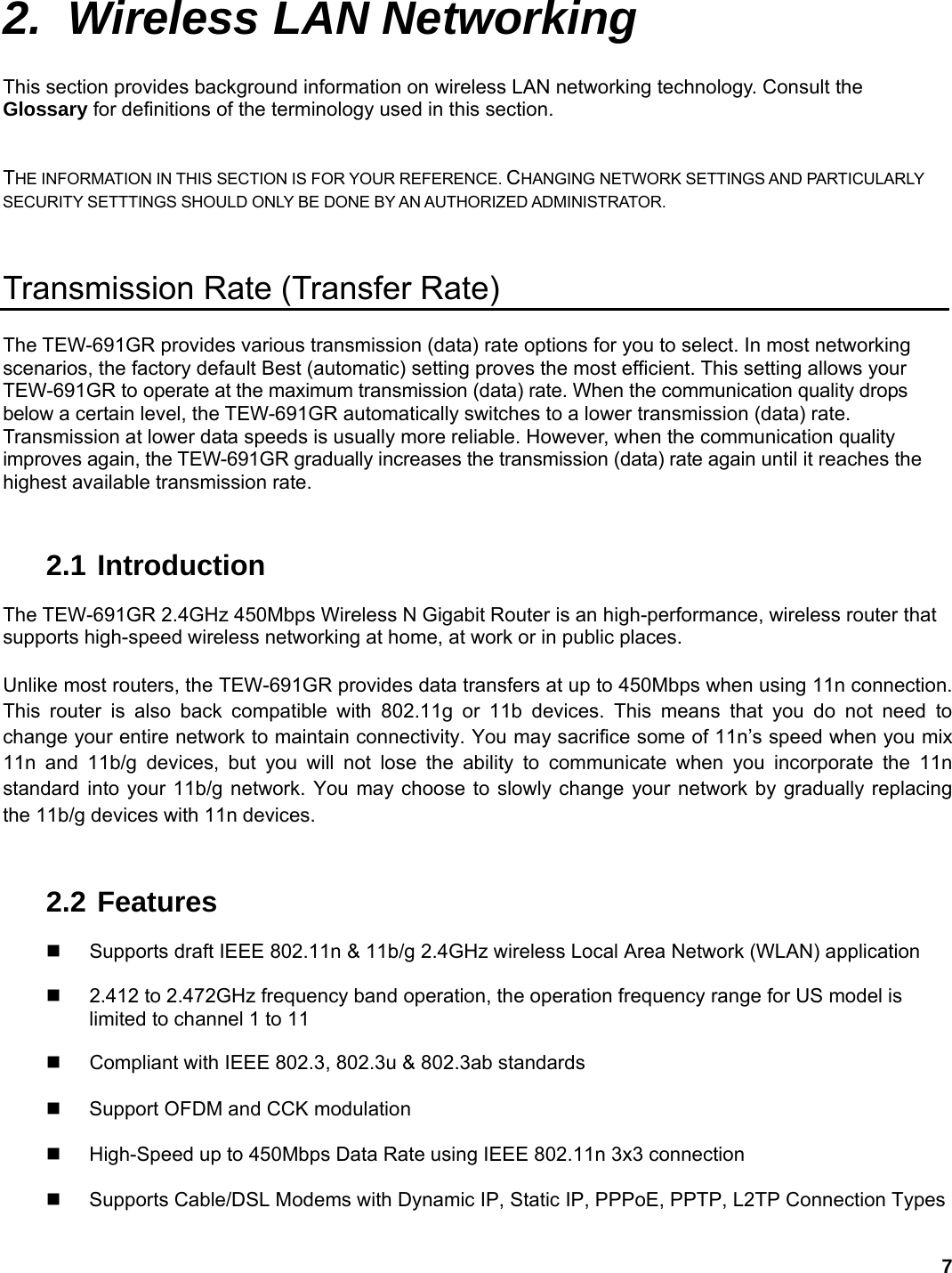 7 2.  Wireless LAN Networking This section provides background information on wireless LAN networking technology. Consult the Glossary for definitions of the terminology used in this section. THE INFORMATION IN THIS SECTION IS FOR YOUR REFERENCE. CHANGING NETWORK SETTINGS AND PARTICULARLY SECURITY SETTTINGS SHOULD ONLY BE DONE BY AN AUTHORIZED ADMINISTRATOR. Transmission Rate (Transfer Rate) The TEW-691GR provides various transmission (data) rate options for you to select. In most networking scenarios, the factory default Best (automatic) setting proves the most efficient. This setting allows your TEW-691GR to operate at the maximum transmission (data) rate. When the communication quality drops below a certain level, the TEW-691GR automatically switches to a lower transmission (data) rate. Transmission at lower data speeds is usually more reliable. However, when the communication quality improves again, the TEW-691GR gradually increases the transmission (data) rate again until it reaches the highest available transmission rate.  2.1 Introduction The TEW-691GR 2.4GHz 450Mbps Wireless N Gigabit Router is an high-performance, wireless router that supports high-speed wireless networking at home, at work or in public places.   Unlike most routers, the TEW-691GR provides data transfers at up to 450Mbps when using 11n connection. This router is also back compatible with 802.11g or 11b devices. This means that you do not need to change your entire network to maintain connectivity. You may sacrifice some of 11n’s speed when you mix 11n and 11b/g devices, but you will not lose the ability to communicate when you incorporate the 11n standard into your 11b/g network. You may choose to slowly change your network by gradually replacing the 11b/g devices with 11n devices.     2.2 Features   Supports draft IEEE 802.11n &amp; 11b/g 2.4GHz wireless Local Area Network (WLAN) application     2.412 to 2.472GHz frequency band operation, the operation frequency range for US model is limited to channel 1 to 11   Compliant with IEEE 802.3, 802.3u &amp; 802.3ab standards      Support OFDM and CCK modulation      High-Speed up to 450Mbps Data Rate using IEEE 802.11n 3x3 connection      Supports Cable/DSL Modems with Dynamic IP, Static IP, PPPoE, PPTP, L2TP Connection Types    