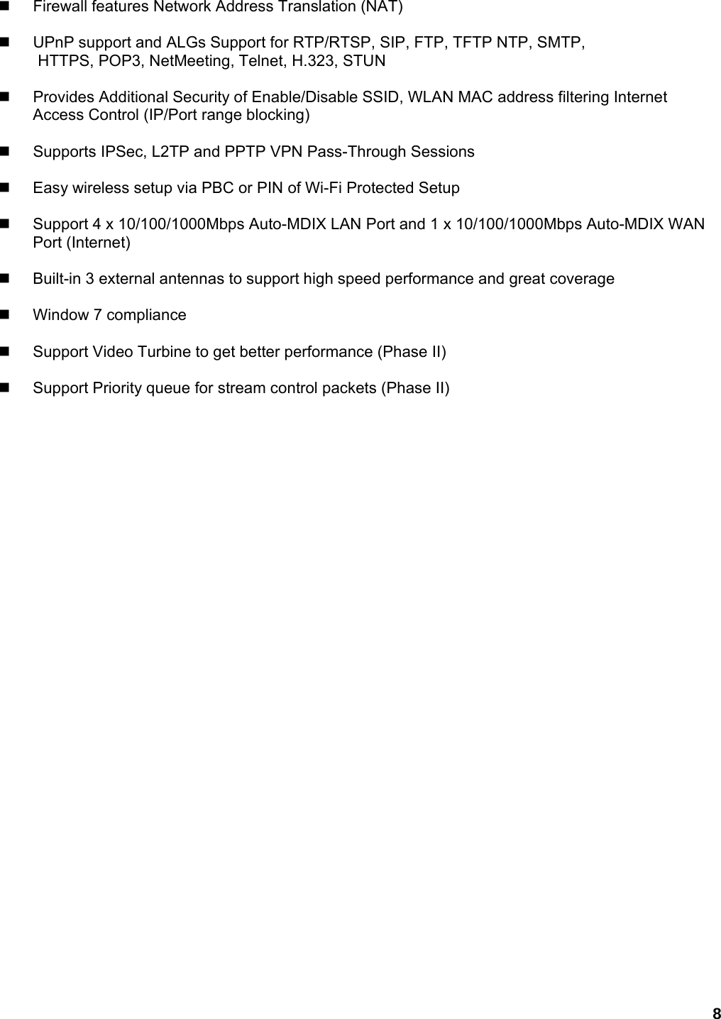 8   Firewall features Network Address Translation (NAT)      UPnP support and ALGs Support for RTP/RTSP, SIP, FTP, TFTP NTP, SMTP,   HTTPS, POP3, NetMeeting, Telnet, H.323, STUN      Provides Additional Security of Enable/Disable SSID, WLAN MAC address filtering Internet Access Control (IP/Port range blocking)      Supports IPSec, L2TP and PPTP VPN Pass-Through Sessions      Easy wireless setup via PBC or PIN of Wi-Fi Protected Setup      Support 4 x 10/100/1000Mbps Auto-MDIX LAN Port and 1 x 10/100/1000Mbps Auto-MDIX WAN Port (Internet)      Built-in 3 external antennas to support high speed performance and great coverage     Window 7 compliance     Support Video Turbine to get better performance (Phase II)      Support Priority queue for stream control packets (Phase II)   