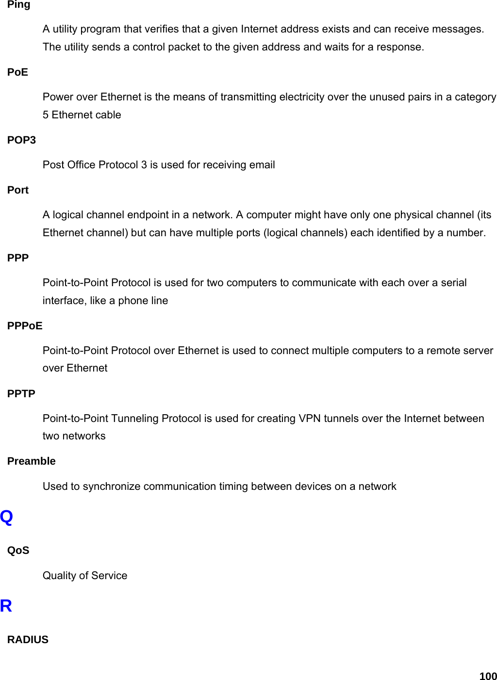 100 Ping A utility program that verifies that a given Internet address exists and can receive messages. The utility sends a control packet to the given address and waits for a response.   PoE Power over Ethernet is the means of transmitting electricity over the unused pairs in a category 5 Ethernet cable POP3 Post Office Protocol 3 is used for receiving email Port A logical channel endpoint in a network. A computer might have only one physical channel (its Ethernet channel) but can have multiple ports (logical channels) each identified by a number.   PPP Point-to-Point Protocol is used for two computers to communicate with each over a serial interface, like a phone line PPPoE Point-to-Point Protocol over Ethernet is used to connect multiple computers to a remote server over Ethernet PPTP Point-to-Point Tunneling Protocol is used for creating VPN tunnels over the Internet between two networks Preamble Used to synchronize communication timing between devices on a network Q QoS Quality of Service R RADIUS 