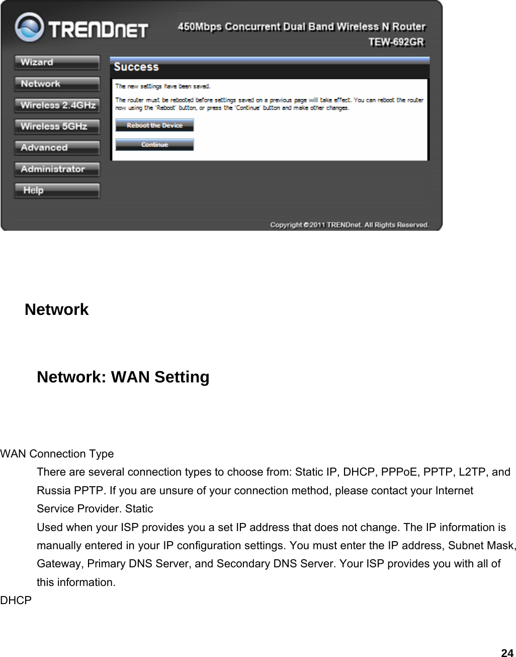 24    Network Network: WAN Setting  WAN Connection Type   There are several connection types to choose from: Static IP, DHCP, PPPoE, PPTP, L2TP, and Russia PPTP. If you are unsure of your connection method, please contact your Internet Service Provider. Static   Used when your ISP provides you a set IP address that does not change. The IP information is manually entered in your IP configuration settings. You must enter the IP address, Subnet Mask, Gateway, Primary DNS Server, and Secondary DNS Server. Your ISP provides you with all of this information.   DHCP  