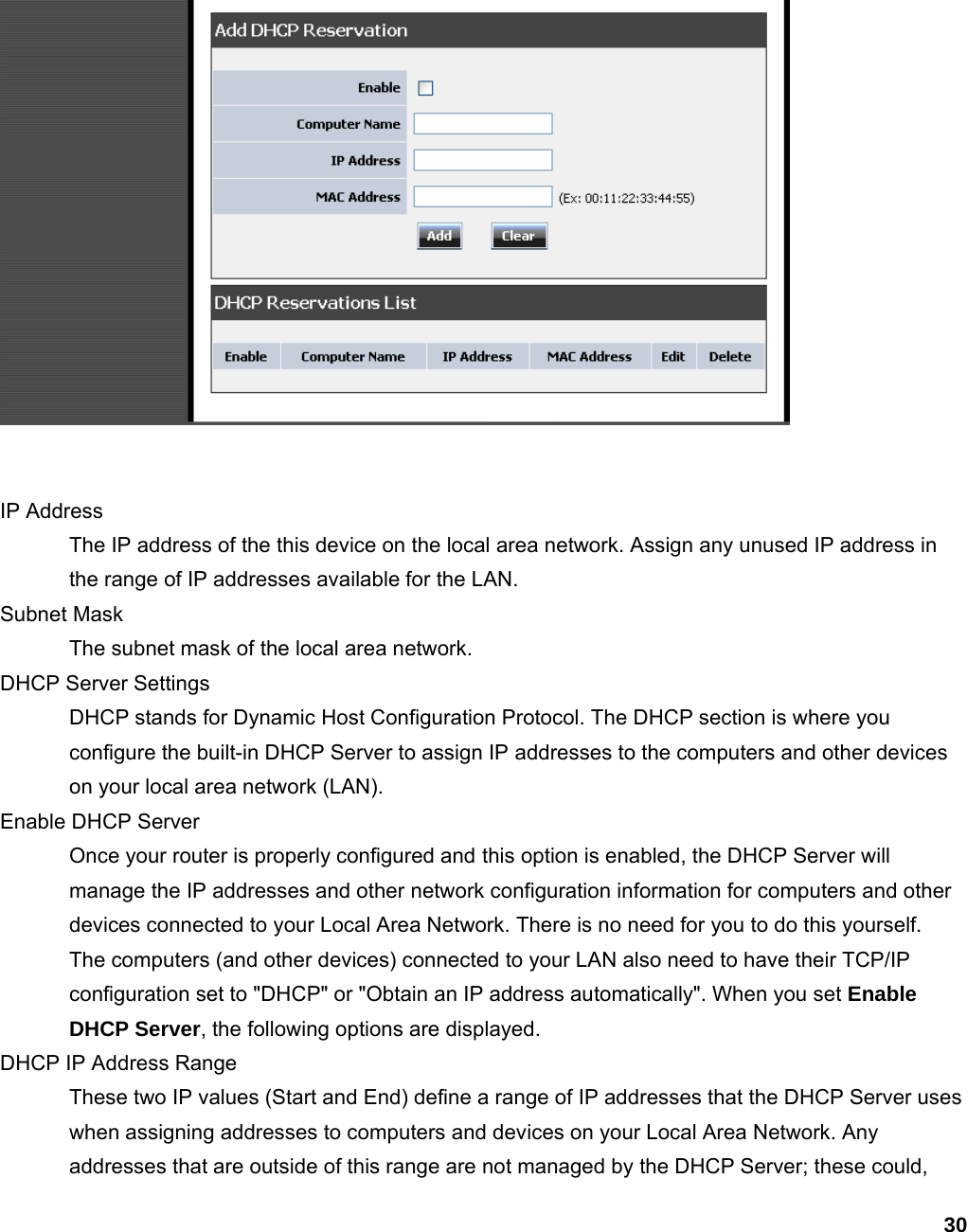 30   IP Address   The IP address of the this device on the local area network. Assign any unused IP address in the range of IP addresses available for the LAN.   Subnet Mask   The subnet mask of the local area network.   DHCP Server Settings   DHCP stands for Dynamic Host Configuration Protocol. The DHCP section is where you configure the built-in DHCP Server to assign IP addresses to the computers and other devices on your local area network (LAN).   Enable DHCP Server   Once your router is properly configured and this option is enabled, the DHCP Server will manage the IP addresses and other network configuration information for computers and other devices connected to your Local Area Network. There is no need for you to do this yourself.   The computers (and other devices) connected to your LAN also need to have their TCP/IP configuration set to &quot;DHCP&quot; or &quot;Obtain an IP address automatically&quot;. When you set Enable DHCP Server, the following options are displayed.   DHCP IP Address Range   These two IP values (Start and End) define a range of IP addresses that the DHCP Server uses when assigning addresses to computers and devices on your Local Area Network. Any addresses that are outside of this range are not managed by the DHCP Server; these could, 