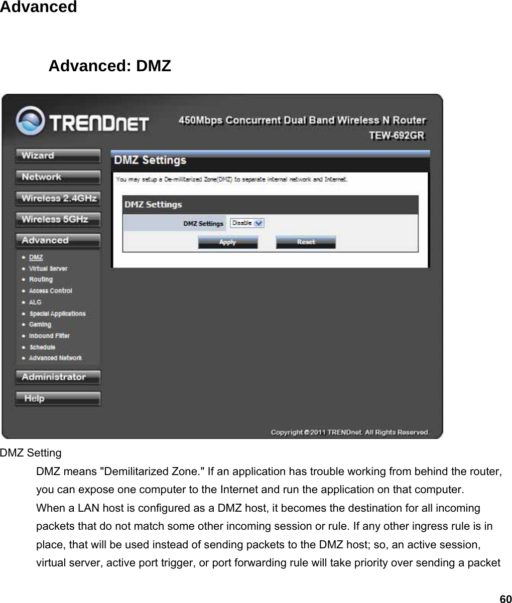 60  Advanced Advanced: DMZ  DMZ Setting   DMZ means &quot;Demilitarized Zone.&quot; If an application has trouble working from behind the router, you can expose one computer to the Internet and run the application on that computer.   When a LAN host is configured as a DMZ host, it becomes the destination for all incoming packets that do not match some other incoming session or rule. If any other ingress rule is in place, that will be used instead of sending packets to the DMZ host; so, an active session, virtual server, active port trigger, or port forwarding rule will take priority over sending a packet 