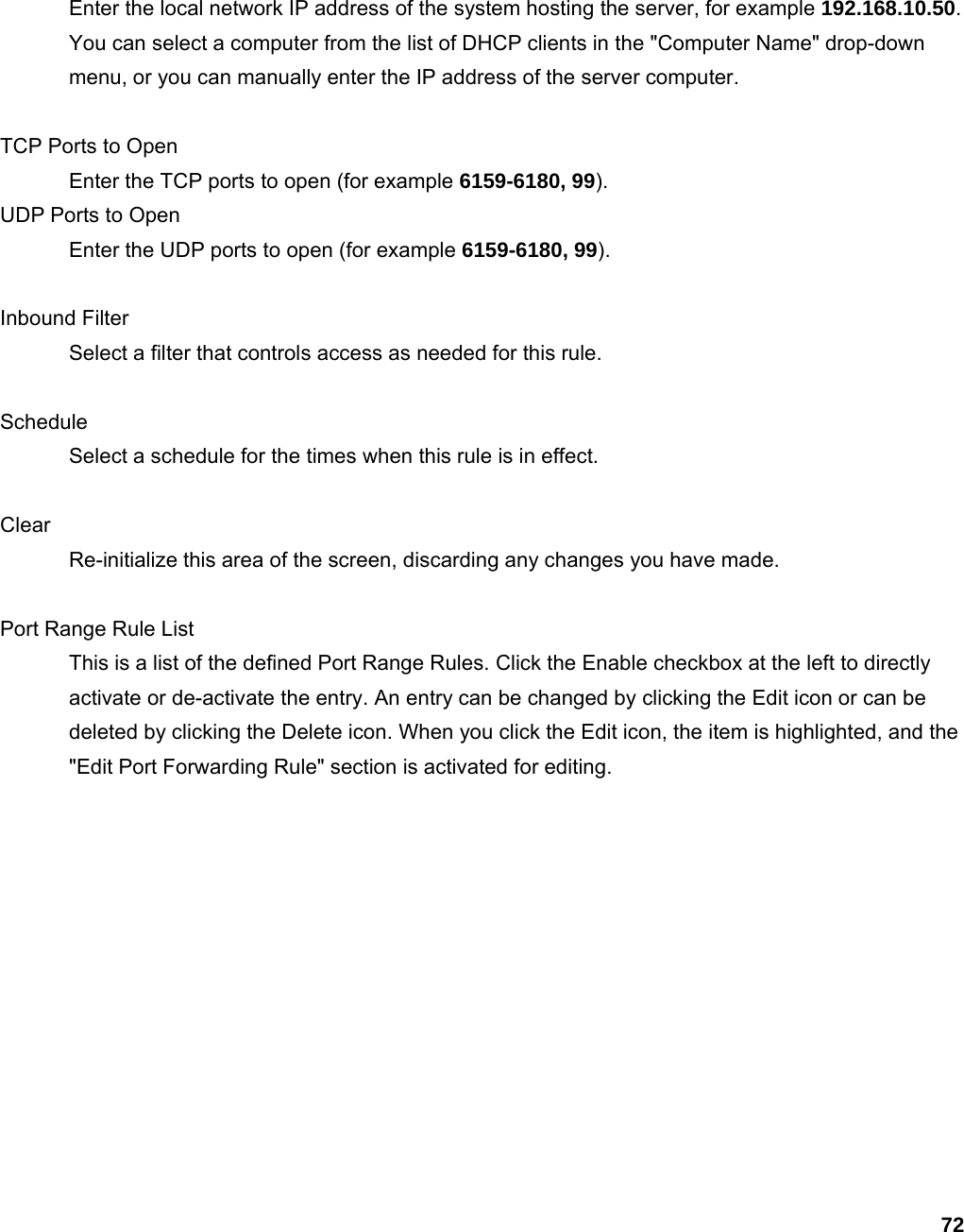 72 Enter the local network IP address of the system hosting the server, for example 192.168.10.50. You can select a computer from the list of DHCP clients in the &quot;Computer Name&quot; drop-down menu, or you can manually enter the IP address of the server computer.    TCP Ports to Open   Enter the TCP ports to open (for example 6159-6180, 99).  UDP Ports to Open   Enter the UDP ports to open (for example 6159-6180, 99).   Inbound Filter   Select a filter that controls access as needed for this rule.    Schedule  Select a schedule for the times when this rule is in effect.    Clear  Re-initialize this area of the screen, discarding any changes you have made.    Port Range Rule List   This is a list of the defined Port Range Rules. Click the Enable checkbox at the left to directly activate or de-activate the entry. An entry can be changed by clicking the Edit icon or can be deleted by clicking the Delete icon. When you click the Edit icon, the item is highlighted, and the &quot;Edit Port Forwarding Rule&quot; section is activated for editing.      