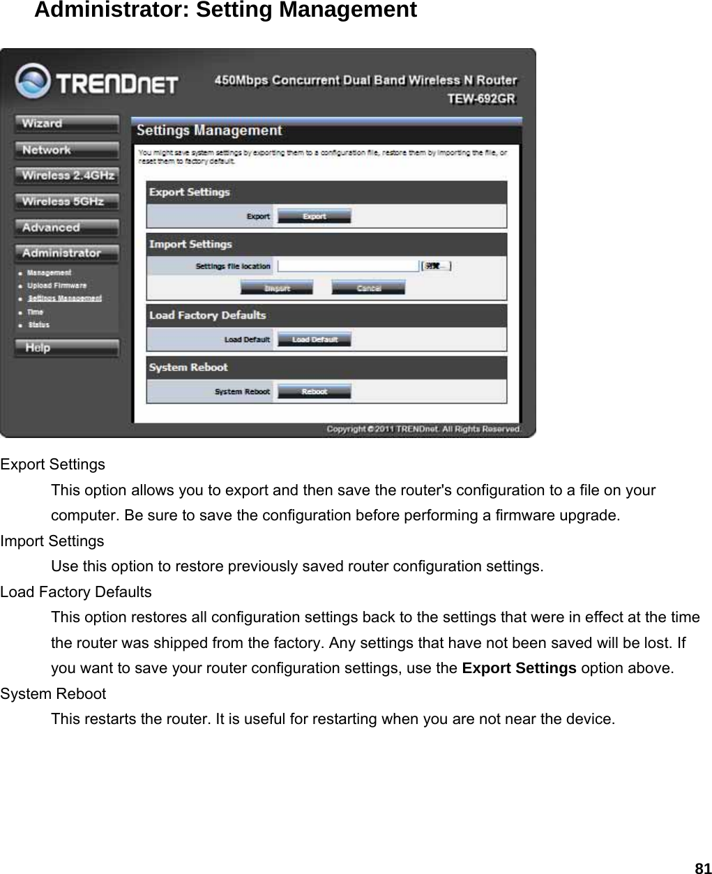 81 Administrator: Setting Management  Export Settings   This option allows you to export and then save the router&apos;s configuration to a file on your computer. Be sure to save the configuration before performing a firmware upgrade.   Import Settings   Use this option to restore previously saved router configuration settings.   Load Factory Defaults   This option restores all configuration settings back to the settings that were in effect at the time the router was shipped from the factory. Any settings that have not been saved will be lost. If you want to save your router configuration settings, use the Export Settings option above.   System Reboot   This restarts the router. It is useful for restarting when you are not near the device.   