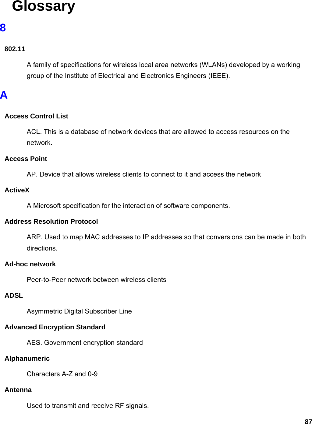 87  Glossary 8 802.11 A family of specifications for wireless local area networks (WLANs) developed by a working group of the Institute of Electrical and Electronics Engineers (IEEE).   A Access Control List ACL. This is a database of network devices that are allowed to access resources on the network. Access Point AP. Device that allows wireless clients to connect to it and access the network ActiveX A Microsoft specification for the interaction of software components.   Address Resolution Protocol ARP. Used to map MAC addresses to IP addresses so that conversions can be made in both directions. Ad-hoc network Peer-to-Peer network between wireless clients ADSL Asymmetric Digital Subscriber Line Advanced Encryption Standard AES. Government encryption standard Alphanumeric Characters A-Z and 0-9 Antenna Used to transmit and receive RF signals. 