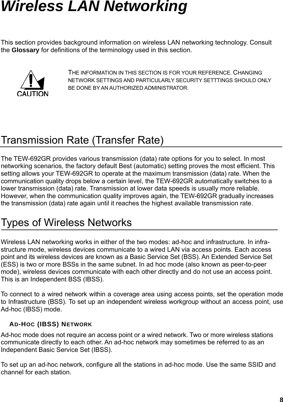  8Wireless LAN Networking This section provides background information on wireless LAN networking technology. Consult the Glossary for definitions of the terminology used in this section. THE INFORMATION IN THIS SECTION IS FOR YOUR REFERENCE. CHANGING NETWORK SETTINGS AND PARTICULARLY SECURITY SETTTINGS SHOULD ONLY BE DONE BY AN AUTHORIZED ADMINISTRATOR.   Transmission Rate (Transfer Rate) The TEW-692GR provides various transmission (data) rate options for you to select. In most networking scenarios, the factory default Best (automatic) setting proves the most efficient. This setting allows your TEW-692GR to operate at the maximum transmission (data) rate. When the communication quality drops below a certain level, the TEW-692GR automatically switches to a lower transmission (data) rate. Transmission at lower data speeds is usually more reliable. However, when the communication quality improves again, the TEW-692GR gradually increases the transmission (data) rate again until it reaches the highest available transmission rate. Types of Wireless Networks Wireless LAN networking works in either of the two modes: ad-hoc and infrastructure. In infra-structure mode, wireless devices communicate to a wired LAN via access points. Each access point and its wireless devices are known as a Basic Service Set (BSS). An Extended Service Set (ESS) is two or more BSSs in the same subnet. In ad hoc mode (also known as peer-to-peer mode), wireless devices communicate with each other directly and do not use an access point. This is an Independent BSS (IBSS).  To connect to a wired network within a coverage area using access points, set the operation mode to Infrastructure (BSS). To set up an independent wireless workgroup without an access point, use Ad-hoc (IBSS) mode.  AD-HOC (IBSS) NETWORK Ad-hoc mode does not require an access point or a wired network. Two or more wireless stations communicate directly to each other. An ad-hoc network may sometimes be referred to as an Independent Basic Service Set (IBSS).  To set up an ad-hoc network, configure all the stations in ad-hoc mode. Use the same SSID and channel for each station.  