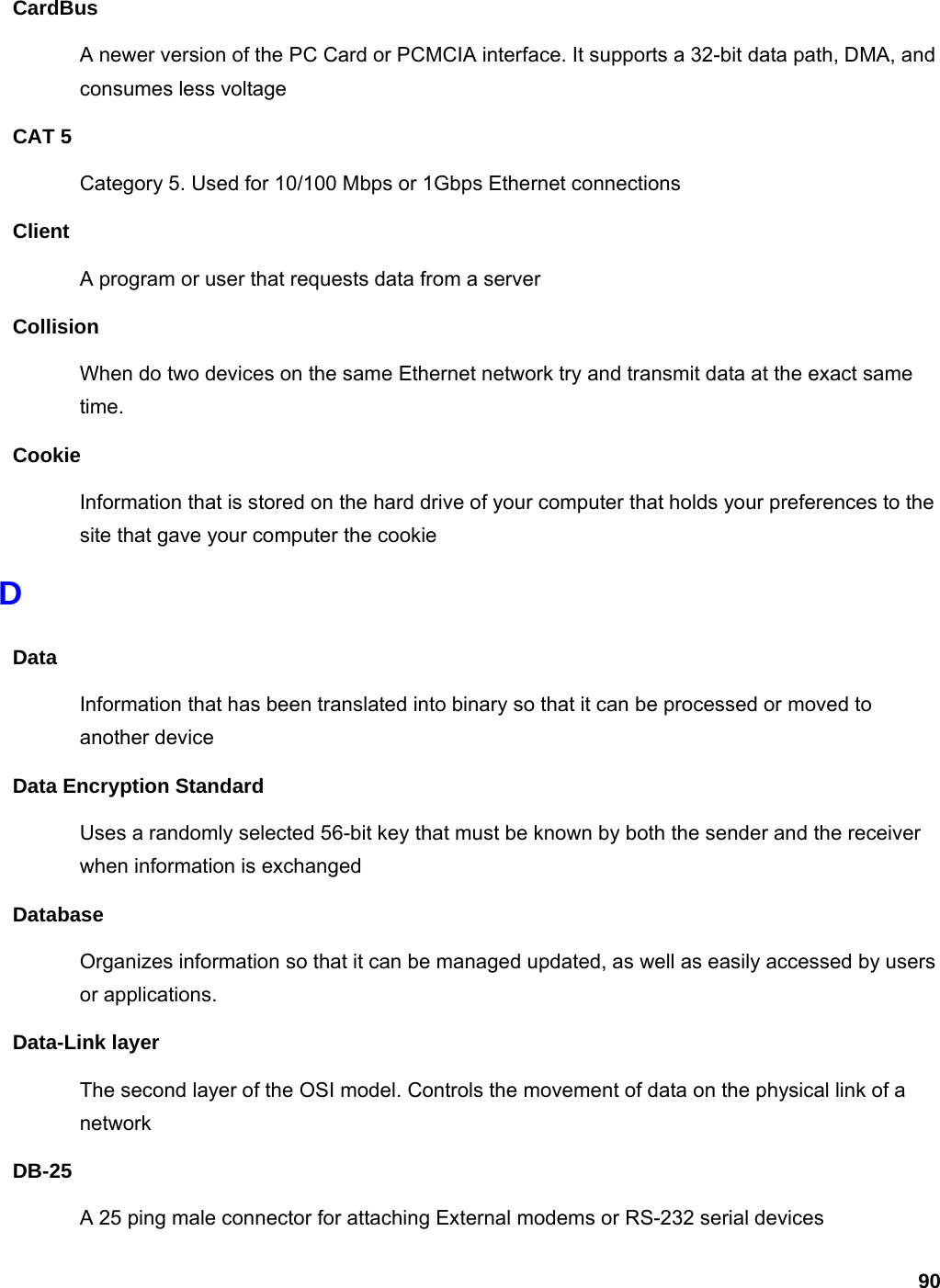 90 CardBus A newer version of the PC Card or PCMCIA interface. It supports a 32-bit data path, DMA, and consumes less voltage CAT 5 Category 5. Used for 10/100 Mbps or 1Gbps Ethernet connections Client A program or user that requests data from a server Collision When do two devices on the same Ethernet network try and transmit data at the exact same time. Cookie Information that is stored on the hard drive of your computer that holds your preferences to the site that gave your computer the cookie D Data Information that has been translated into binary so that it can be processed or moved to another device Data Encryption Standard Uses a randomly selected 56-bit key that must be known by both the sender and the receiver when information is exchanged Database Organizes information so that it can be managed updated, as well as easily accessed by users or applications. Data-Link layer The second layer of the OSI model. Controls the movement of data on the physical link of a network DB-25 A 25 ping male connector for attaching External modems or RS-232 serial devices 