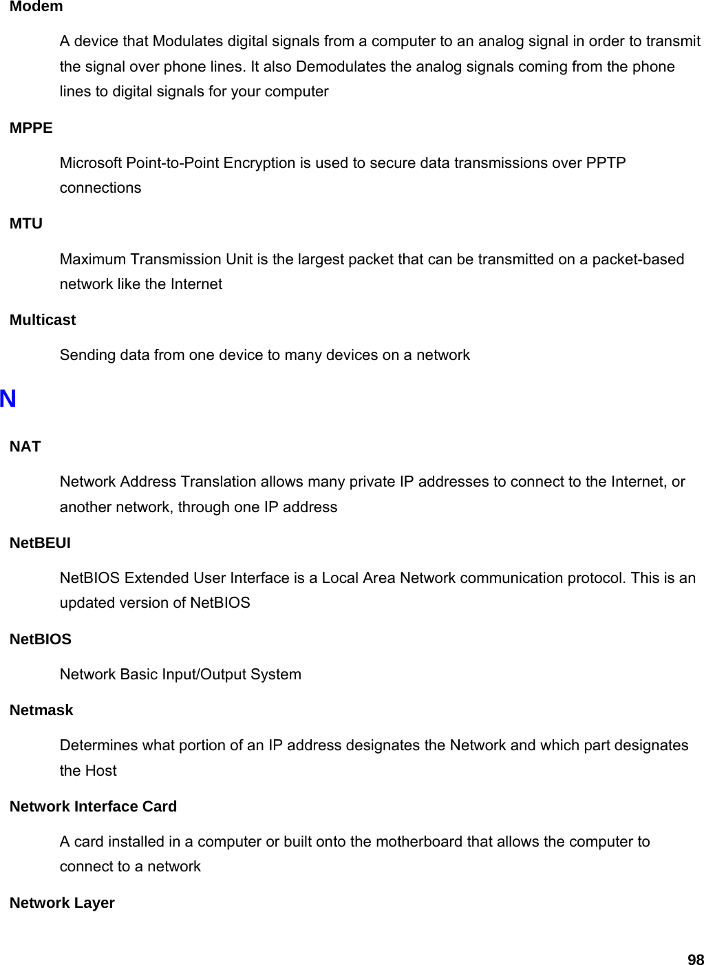 98 Modem A device that Modulates digital signals from a computer to an analog signal in order to transmit the signal over phone lines. It also Demodulates the analog signals coming from the phone lines to digital signals for your computer MPPE Microsoft Point-to-Point Encryption is used to secure data transmissions over PPTP connections MTU Maximum Transmission Unit is the largest packet that can be transmitted on a packet-based network like the Internet Multicast Sending data from one device to many devices on a network N NAT Network Address Translation allows many private IP addresses to connect to the Internet, or another network, through one IP address NetBEUI NetBIOS Extended User Interface is a Local Area Network communication protocol. This is an updated version of NetBIOS NetBIOS Network Basic Input/Output System Netmask Determines what portion of an IP address designates the Network and which part designates the Host Network Interface Card A card installed in a computer or built onto the motherboard that allows the computer to connect to a network Network Layer 