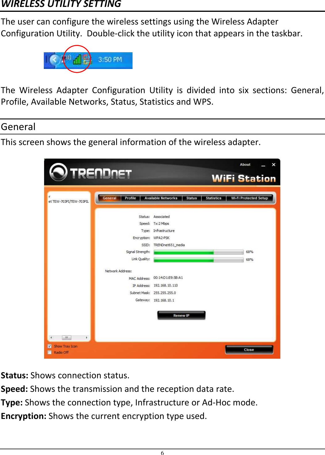 6 WIRELESS UTILITY SETTING The user can configure the wireless settings using the Wireless Adapter Configuration Utility.  Double-click the utility icon that appears in the taskbar.    The  Wireless  Adapter  Configuration  Utility  is  divided  into  six  sections:  General, Profile, Available Networks, Status, Statistics and WPS.  General This screen shows the general information of the wireless adapter.     Status: Shows connection status. Speed: Shows the transmission and the reception data rate.   Type: Shows the connection type, Infrastructure or Ad-Hoc mode.  Encryption: Shows the current encryption type used.  