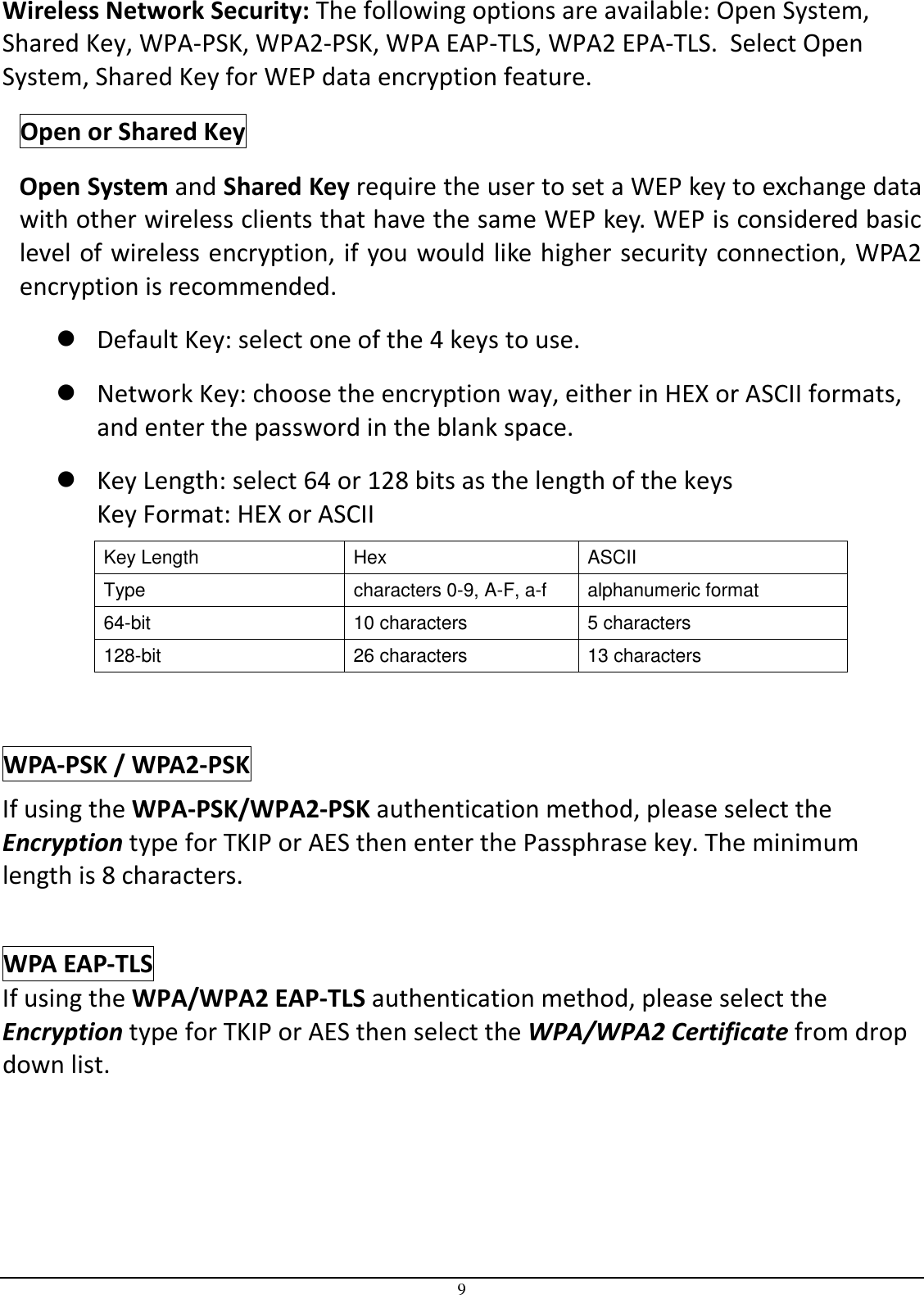 9 Wireless Network Security: The following options are available: Open System, Shared Key, WPA-PSK, WPA2-PSK, WPA EAP-TLS, WPA2 EPA-TLS.  Select Open System, Shared Key for WEP data encryption feature. Open or Shared Key Open System and Shared Key require the user to set a WEP key to exchange data with other wireless clients that have the same WEP key. WEP is considered basic level of wireless encryption, if you would like higher security connection, WPA2 encryption is recommended.   Default Key: select one of the 4 keys to use.  Network Key: choose the encryption way, either in HEX or ASCII formats, and enter the password in the blank space.   Key Length: select 64 or 128 bits as the length of the keys Key Format: HEX or ASCII Key Length  Hex  ASCII Type  characters 0-9, A-F, a-f  alphanumeric format 64-bit  10 characters  5 characters 128-bit  26 characters  13 characters  WPA-PSK / WPA2-PSK If using the WPA-PSK/WPA2-PSK authentication method, please select the Encryption type for TKIP or AES then enter the Passphrase key. The minimum length is 8 characters.   WPA EAP-TLS If using the WPA/WPA2 EAP-TLS authentication method, please select the Encryption type for TKIP or AES then select the WPA/WPA2 Certificate from drop down list.      