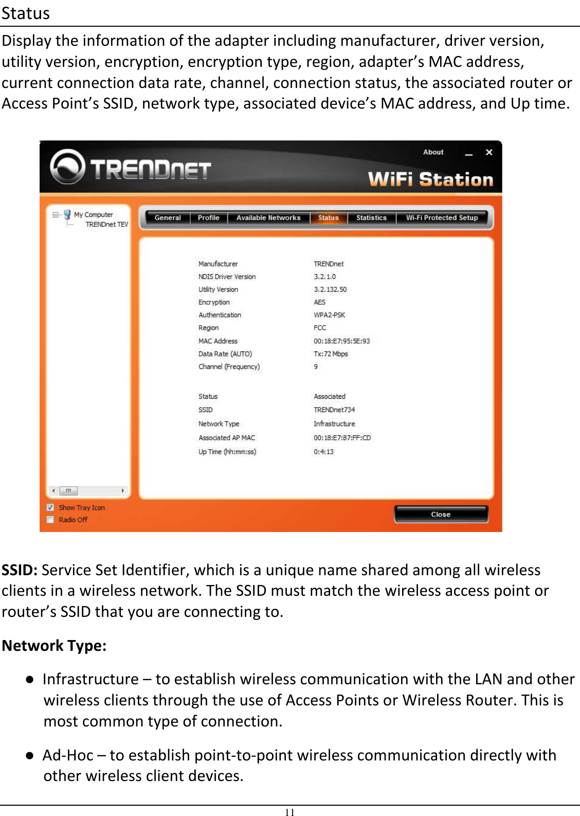 11 Status Display the information of the adapter including manufacturer, driver version, utility version, encryption, encryption type, region, adapter’s MAC address, current connection data rate, channel, connection status, the associated router or Access Point’s SSID, network type, associated device’s MAC address, and Up time.    SSID: Service Set Identifier, which is a unique name shared among all wireless clients in a wireless network. The SSID must match the wireless access point or router’s SSID that you are connecting to.  Network Type:  ●  Infrastructure – to establish wireless communication with the LAN and other wireless clients through the use of Access Points or Wireless Router. This is most common type of connection.  ●  Ad-Hoc – to establish point-to-point wireless communication directly with other wireless client devices. 