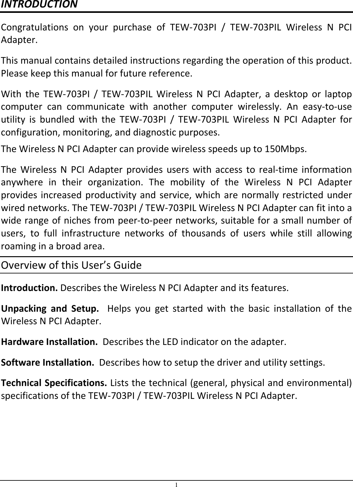 1 INTRODUCTION Congratulations  on  your  purchase  of  TEW-703PI  /  TEW-703PIL  Wireless  N  PCI Adapter. This manual contains detailed instructions regarding the operation of this product. Please keep this manual for future reference. With  the  TEW-703PI  /  TEW-703PIL  Wireless  N  PCI  Adapter,  a  desktop  or  laptop computer  can  communicate  with  another  computer  wirelessly.  An  easy-to-use utility  is  bundled  with  the  TEW-703PI  /  TEW-703PIL  Wireless  N  PCI  Adapter  for configuration, monitoring, and diagnostic purposes.  The Wireless N PCI Adapter can provide wireless speeds up to 150Mbps. The  Wireless  N  PCI  Adapter  provides  users  with  access  to  real-time  information anywhere  in  their  organization.  The  mobility  of  the  Wireless  N  PCI  Adapter provides  increased  productivity  and  service,  which  are  normally  restricted  under wired networks. The TEW-703PI / TEW-703PIL Wireless N PCI Adapter can fit into a wide range of niches from peer-to-peer networks, suitable for a small number of users,  to  full  infrastructure  networks  of  thousands  of  users  while  still  allowing roaming in a broad area.  Overview of this User’s Guide Introduction. Describes the Wireless N PCI Adapter and its features. Unpacking  and  Setup.    Helps  you  get  started  with  the  basic  installation  of  the Wireless N PCI Adapter. Hardware Installation.  Describes the LED indicator on the adapter. Software Installation.  Describes how to setup the driver and utility settings. Technical Specifications. Lists the technical (general, physical and environmental) specifications of the TEW-703PI / TEW-703PIL Wireless N PCI Adapter. 