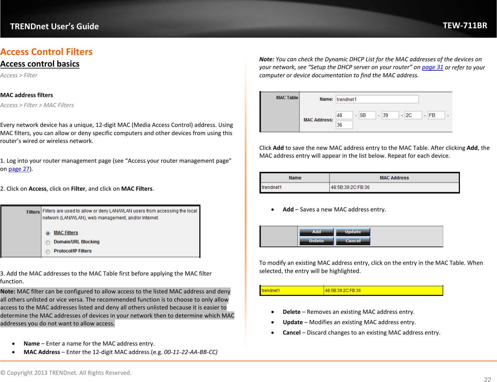              © Copyright 2013 TRENDnet. All Rights Reserved.       TRENDnet User’s Guide TEW-711BR 22 Access Control Filters Access control basics Access &gt; Filter   MAC address filters Access &gt; Filter &gt; MAC Filters  Every network device has a unique, 12-digit MAC (Media Access Control) address. Using MAC filters, you can allow or deny specific computers and other devices from using this router’s wired or wireless network.   1. Log into your router management page (see “Access your router management page” on page 27).  2. Click on Access, click on Filter, and click on MAC Filters.    3. Add the MAC addresses to the MAC Table first before applying the MAC filter function. Note: MAC filter can be configured to allow access to the listed MAC address and deny all others unlisted or vice versa. The recommended function is to choose to only allow access to the MAC addresses listed and deny all others unlisted because it is easier to determine the MAC addresses of devices in your network then to determine which MAC addresses you do not want to allow access.  • Name – Enter a name for the MAC address entry. • MAC Address – Enter the 12-digit MAC address.(e.g. 00-11-22-AA-BB-CC)  Note: You can check the Dynamic DHCP List for the MAC addresses of the devices on your network, see “Setup the DHCP server on your router” on page 31 or refer to your computer or device documentation to find the MAC address.    Click Add to save the new MAC address entry to the MAC Table. After clicking Add, the MAC address entry will appear in the list below. Repeat for each device.     • Add – Saves a new MAC address entry.    To modify an existing MAC address entry, click on the entry in the MAC Table. When selected, the entry will be highlighted.    • Delete – Removes an existing MAC address entry. • Update – Modifies an existing MAC address entry. • Cancel – Discard changes to an existing MAC address entry.   