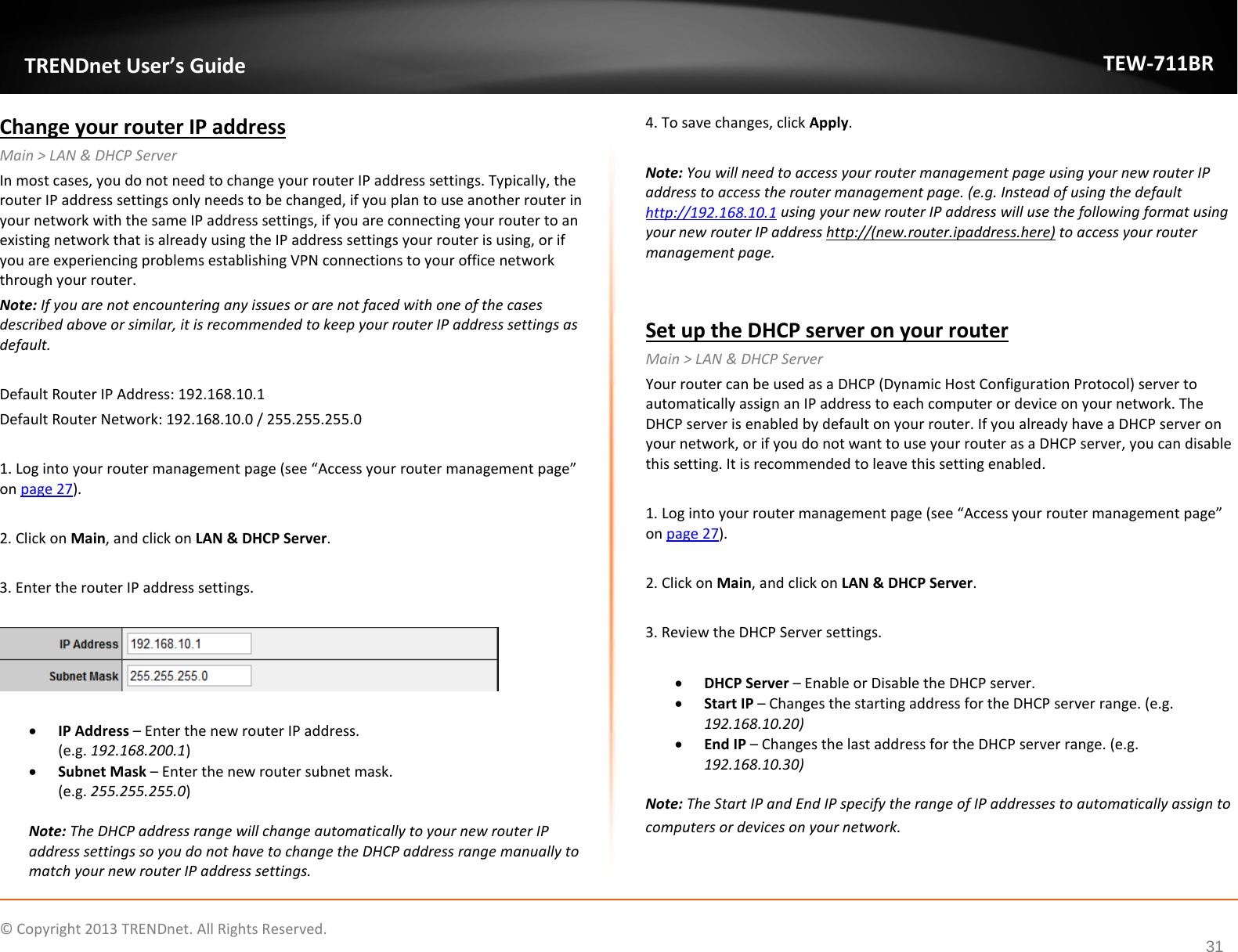              © Copyright 2013 TRENDnet. All Rights Reserved.       TRENDnet User’s Guide TEW-711BR 31 Change your router IP address Main &gt; LAN &amp; DHCP Server In most cases, you do not need to change your router IP address settings. Typically, the router IP address settings only needs to be changed, if you plan to use another router in your network with the same IP address settings, if you are connecting your router to an existing network that is already using the IP address settings your router is using, or if you are experiencing problems establishing VPN connections to your office network through your router. Note: If you are not encountering any issues or are not faced with one of the cases described above or similar, it is recommended to keep your router IP address settings as default.  Default Router IP Address: 192.168.10.1  Default Router Network: 192.168.10.0 / 255.255.255.0  1. Log into your router management page (see “Access your router management page” on page 27).  2. Click on Main, and click on LAN &amp; DHCP Server.  3. Enter the router IP address settings.    • IP Address – Enter the new router IP address.  (e.g. 192.168.200.1) • Subnet Mask – Enter the new router subnet mask. (e.g. 255.255.255.0)  Note: The DHCP address range will change automatically to your new router IP address settings so you do not have to change the DHCP address range manually to match your new router IP address settings.  4. To save changes, click Apply.  Note: You will need to access your router management page using your new router IP address to access the router management page. (e.g. Instead of using the default http://192.168.10.1 using your new router IP address will use the following format using your new router IP address http://(new.router.ipaddress.here) to access your router management page.   Set up the DHCP server on your router Main &gt; LAN &amp; DHCP Server Your router can be used as a DHCP (Dynamic Host Configuration Protocol) server to automatically assign an IP address to each computer or device on your network. The DHCP server is enabled by default on your router. If you already have a DHCP server on your network, or if you do not want to use your router as a DHCP server, you can disable this setting. It is recommended to leave this setting enabled.  1. Log into your router management page (see “Access your router management page” on page 27).  2. Click on Main, and click on LAN &amp; DHCP Server.  3. Review the DHCP Server settings.  • DHCP Server – Enable or Disable the DHCP server. • Start IP – Changes the starting address for the DHCP server range. (e.g. 192.168.10.20) • End IP – Changes the last address for the DHCP server range. (e.g. 192.168.10.30)  Note: The Start IP and End IP specify the range of IP addresses to automatically assign to computers or devices on your network.  