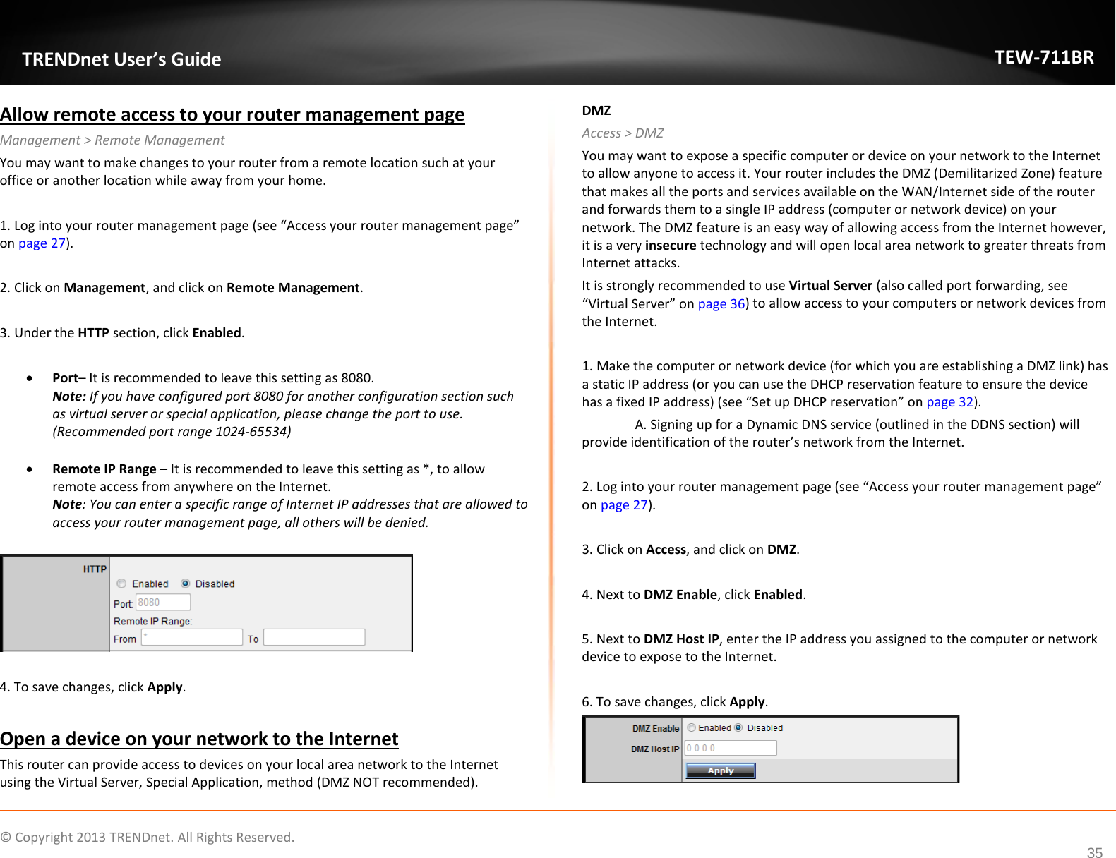              © Copyright 2013 TRENDnet. All Rights Reserved.       TRENDnet User’s Guide TEW-711BR 35 Allow remote access to your router management page Management &gt; Remote Management You may want to make changes to your router from a remote location such at your office or another location while away from your home.   1. Log into your router management page (see “Access your router management page” on page 27).  2. Click on Management, and click on Remote Management.  3. Under the HTTP section, click Enabled.   • Port– It is recommended to leave this setting as 8080. Note: If you have configured port 8080 for another configuration section such as virtual server or special application, please change the port to use.  (Recommended port range 1024-65534)  • Remote IP Range – It is recommended to leave this setting as *, to allow remote access from anywhere on the Internet.  Note: You can enter a specific range of Internet IP addresses that are allowed to access your router management page, all others will be denied.    4. To save changes, click Apply.  Open a device on your network to the Internet This router can provide access to devices on your local area network to the Internet using the Virtual Server, Special Application, method (DMZ NOT recommended).  DMZ Access &gt; DMZ You may want to expose a specific computer or device on your network to the Internet to allow anyone to access it. Your router includes the DMZ (Demilitarized Zone) feature that makes all the ports and services available on the WAN/Internet side of the router and forwards them to a single IP address (computer or network device) on your network. The DMZ feature is an easy way of allowing access from the Internet however, it is a very insecure technology and will open local area network to greater threats from Internet attacks. It is strongly recommended to use Virtual Server (also called port forwarding, see “Virtual Server” on page 36) to allow access to your computers or network devices from the Internet.  1. Make the computer or network device (for which you are establishing a DMZ link) has a static IP address (or you can use the DHCP reservation feature to ensure the device has a fixed IP address) (see “Set up DHCP reservation” on page 32). A. Signing up for a Dynamic DNS service (outlined in the DDNS section) will provide identification of the router’s network from the Internet.   2. Log into your router management page (see “Access your router management page” on page 27).  3. Click on Access, and click on DMZ.  4. Next to DMZ Enable, click Enabled.   5. Next to DMZ Host IP, enter the IP address you assigned to the computer or network device to expose to the Internet.  6. To save changes, click Apply.  