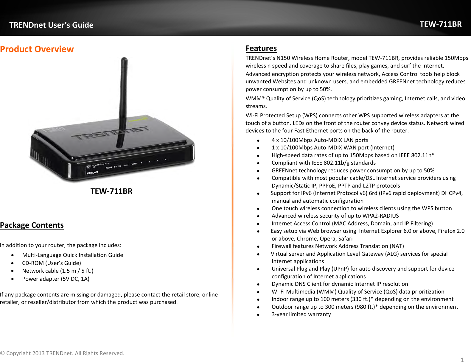              © Copyright 2013 TRENDnet. All Rights Reserved.       TRENDnet User’s Guide TEW-711BR 1 Product Overview  TEW-711BR   Package Contents  In addition to your router, the package includes: • Multi-Language Quick Installation Guide • CD-ROM (User’s Guide) • Network cable (1.5 m / 5 ft.) • Power adapter (5V DC, 1A)  If any package contents are missing or damaged, please contact the retail store, online retailer, or reseller/distributor from which the product was purchased. Features TRENDnet’s N150 Wireless Home Router, model TEW-711BR, provides reliable 150Mbps wireless n speed and coverage to share files, play games, and surf the Internet.  Advanced encryption protects your wireless network, Access Control tools help block unwanted Websites and unknown users, and embedded GREENnet technology reduces power consumption by up to 50%.  WMM® Quality of Service (QoS) technology prioritizes gaming, Internet calls, and video streams.  Wi-Fi Protected Setup (WPS) connects other WPS supported wireless adapters at the touch of a button. LEDs on the front of the router convey device status. Network wired devices to the four Fast Ethernet ports on the back of the router.  4 x 10/100Mbps Auto-MDIX LAN ports   1 x 10/100Mbps Auto-MDIX WAN port (Internet)  High-speed data rates of up to 150Mbps based on IEEE 802.11n*   Compliant with IEEE 802.11b/g standards  GREENnet technology reduces power consumption by up to 50%  Compatible with most popular cable/DSL Internet service providers using Dynamic/Static IP, PPPoE, PPTP and L2TP protocols  Support for IPv6 (Internet Protocol v6) 6rd (IPv6 rapid deployment) DHCPv4, manual and automatic configuration  One touch wireless connection to wireless clients using the WPS button  Advanced wireless security of up to WPA2-RADIUS  Internet Access Control (MAC Address, Domain, and IP Filtering)  Easy setup via Web browser using  Internet Explorer 6.0 or above, Firefox 2.0 or above, Chrome, Opera, Safari  Firewall features Network Address Translation (NAT)  Virtual server and Application Level Gateway (ALG) services for special Internet applications   Universal Plug and Play (UPnP) for auto discovery and support for device configuration of Internet applications   Dynamic DNS Client for dynamic Internet IP resolution  Wi-Fi Multimedia (WMM) Quality of Service (QoS) data prioritization  Indoor range up to 100 meters (330 ft.)* depending on the environment   Outdoor range up to 300 meters (980 ft.)* depending on the environment   3-year limited warranty  