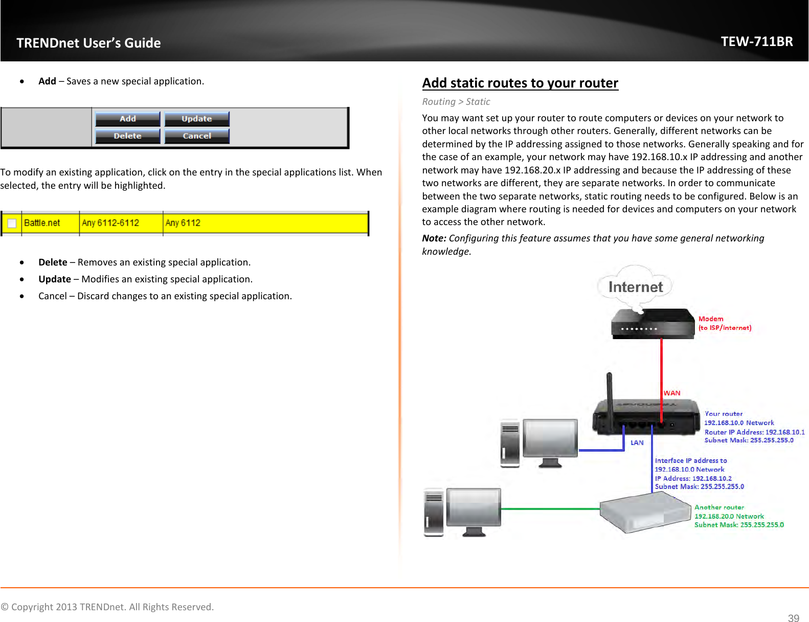              © Copyright 2013 TRENDnet. All Rights Reserved.       TRENDnet User’s Guide TEW-711BR 39 • Add – Saves a new special application.    To modify an existing application, click on the entry in the special applications list. When selected, the entry will be highlighted.     • Delete – Removes an existing special application. • Update – Modifies an existing special application. • Cancel – Discard changes to an existing special application.  Add static routes to your router Routing &gt; Static You may want set up your router to route computers or devices on your network to other local networks through other routers. Generally, different networks can be determined by the IP addressing assigned to those networks. Generally speaking and for the case of an example, your network may have 192.168.10.x IP addressing and another network may have 192.168.20.x IP addressing and because the IP addressing of these two networks are different, they are separate networks. In order to communicate between the two separate networks, static routing needs to be configured. Below is an example diagram where routing is needed for devices and computers on your network to access the other network. Note: Configuring this feature assumes that you have some general networking knowledge.  