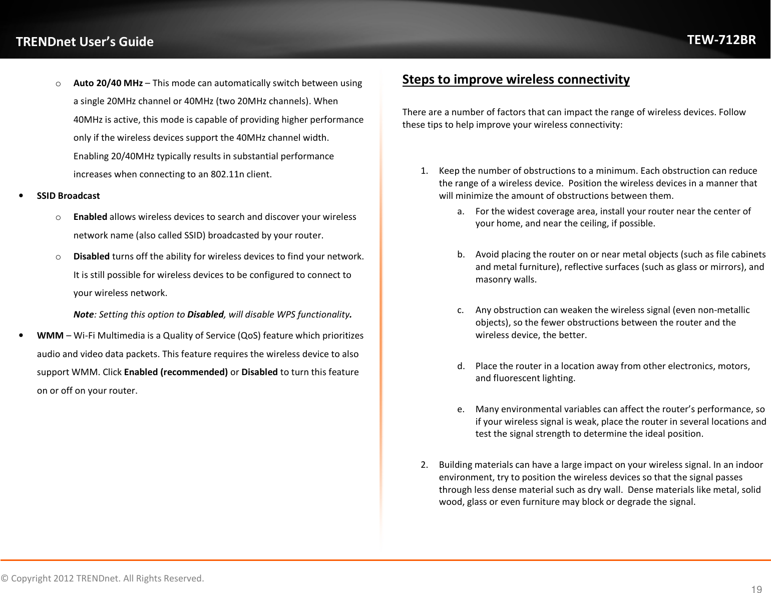              © Copyright 2012 TRENDnet. All Rights Reserved.       TRENDnet User’s Guide TEW-712BR 19 o Auto 20/40 MHz – This mode can automatically switch between using a single 20MHz channel or 40MHz (two 20MHz channels). When 40MHz is active, this mode is capable of providing higher performance only if the wireless devices support the 40MHz channel width. Enabling 20/40MHz typically results in substantial performance increases when connecting to an 802.11n client.  • SSID Broadcast o Enabled allows wireless devices to search and discover your wireless network name (also called SSID) broadcasted by your router.  o Disabled turns off the ability for wireless devices to find your network. It is still possible for wireless devices to be configured to connect to your wireless network. Note: Setting this option to Disabled, will disable WPS functionality. • WMM – Wi-Fi Multimedia is a Quality of Service (QoS) feature which prioritizes audio and video data packets. This feature requires the wireless device to also support WMM. Click Enabled (recommended) or Disabled to turn this feature on or off on your router.   Steps to improve wireless connectivity  There are a number of factors that can impact the range of wireless devices. Follow these tips to help improve your wireless connectivity:   1. Keep the number of obstructions to a minimum. Each obstruction can reduce the range of a wireless device.  Position the wireless devices in a manner that will minimize the amount of obstructions between them. a. For the widest coverage area, install your router near the center of your home, and near the ceiling, if possible.  b. Avoid placing the router on or near metal objects (such as file cabinets and metal furniture), reflective surfaces (such as glass or mirrors), and masonry walls.  c. Any obstruction can weaken the wireless signal (even non-metallic objects), so the fewer obstructions between the router and the wireless device, the better.  d. Place the router in a location away from other electronics, motors, and fluorescent lighting.  e. Many environmental variables can affect the router’s performance, so if your wireless signal is weak, place the router in several locations and test the signal strength to determine the ideal position.  2. Building materials can have a large impact on your wireless signal. In an indoor environment, try to position the wireless devices so that the signal passes through less dense material such as dry wall.  Dense materials like metal, solid wood, glass or even furniture may block or degrade the signal.  