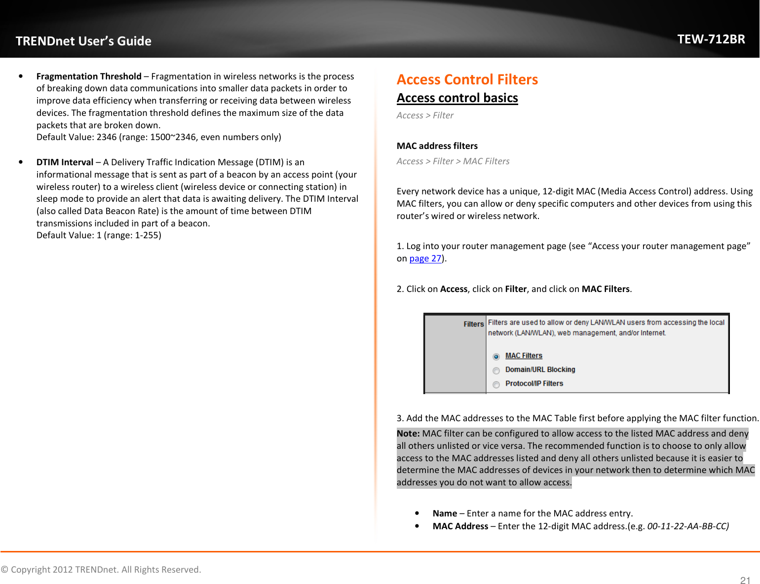              © Copyright 2012 TRENDnet. All Rights Reserved.       TRENDnet User’s Guide TEW-712BR 21 • Fragmentation Threshold – Fragmentation in wireless networks is the process of breaking down data communications into smaller data packets in order to improve data efficiency when transferring or receiving data between wireless devices. The fragmentation threshold defines the maximum size of the data packets that are broken down. Default Value: 2346 (range: 1500~2346, even numbers only)  • DTIM Interval – A Delivery Traffic Indication Message (DTIM) is an informational message that is sent as part of a beacon by an access point (your wireless router) to a wireless client (wireless device or connecting station) in sleep mode to provide an alert that data is awaiting delivery. The DTIM Interval (also called Data Beacon Rate) is the amount of time between DTIM transmissions included in part of a beacon. Default Value: 1 (range: 1-255)                      Access Control Filters Access control basics Access &gt; Filter   MAC address filters Access &gt; Filter &gt; MAC Filters  Every network device has a unique, 12-digit MAC (Media Access Control) address. Using MAC filters, you can allow or deny specific computers and other devices from using this router’s wired or wireless network.   1. Log into your router management page (see “Access your router management page” on page 27).  2. Click on Access, click on Filter, and click on MAC Filters.    3. Add the MAC addresses to the MAC Table first before applying the MAC filter function. Note: MAC filter can be configured to allow access to the listed MAC address and deny all others unlisted or vice versa. The recommended function is to choose to only allow access to the MAC addresses listed and deny all others unlisted because it is easier to determine the MAC addresses of devices in your network then to determine which MAC addresses you do not want to allow access.  • Name – Enter a name for the MAC address entry. • MAC Address – Enter the 12-digit MAC address.(e.g. 00-11-22-AA-BB-CC) 