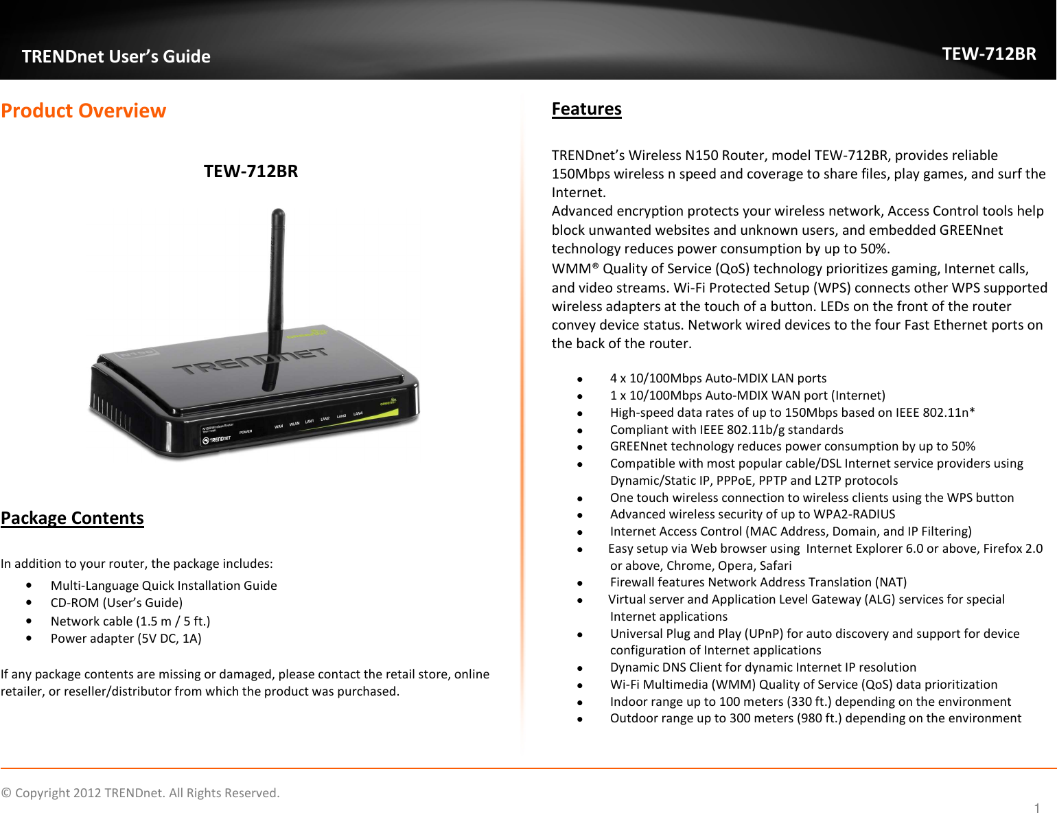              © Copyright 2012 TRENDnet. All Rights Reserved.       TRENDnet User’s Guide TEW-712BR 1 Product Overview  TEW-712BR              Package Contents  In addition to your router, the package includes: • Multi-Language Quick Installation Guide • CD-ROM (User’s Guide) • Network cable (1.5 m / 5 ft.) • Power adapter (5V DC, 1A)  If any package contents are missing or damaged, please contact the retail store, online retailer, or reseller/distributor from which the product was purchased. Features  TRENDnet’s Wireless N150 Router, model TEW-712BR, provides reliable 150Mbps wireless n speed and coverage to share files, play games, and surf the Internet.  Advanced encryption protects your wireless network, Access Control tools help block unwanted websites and unknown users, and embedded GREENnet technology reduces power consumption by up to 50%.  WMM® Quality of Service (QoS) technology prioritizes gaming, Internet calls, and video streams. Wi-Fi Protected Setup (WPS) connects other WPS supported wireless adapters at the touch of a button. LEDs on the front of the router convey device status. Network wired devices to the four Fast Ethernet ports on the back of the router.   4 x 10/100Mbps Auto-MDIX LAN ports   1 x 10/100Mbps Auto-MDIX WAN port (Internet)  High-speed data rates of up to 150Mbps based on IEEE 802.11n*   Compliant with IEEE 802.11b/g standards  GREENnet technology reduces power consumption by up to 50%  Compatible with most popular cable/DSL Internet service providers using Dynamic/Static IP, PPPoE, PPTP and L2TP protocols  One touch wireless connection to wireless clients using the WPS button  Advanced wireless security of up to WPA2-RADIUS  Internet Access Control (MAC Address, Domain, and IP Filtering)  Easy setup via Web browser using  Internet Explorer 6.0 or above, Firefox 2.0 or above, Chrome, Opera, Safari  Firewall features Network Address Translation (NAT)  Virtual server and Application Level Gateway (ALG) services for special Internet applications   Universal Plug and Play (UPnP) for auto discovery and support for device configuration of Internet applications   Dynamic DNS Client for dynamic Internet IP resolution  Wi-Fi Multimedia (WMM) Quality of Service (QoS) data prioritization  Indoor range up to 100 meters (330 ft.) depending on the environment   Outdoor range up to 300 meters (980 ft.) depending on the environment  