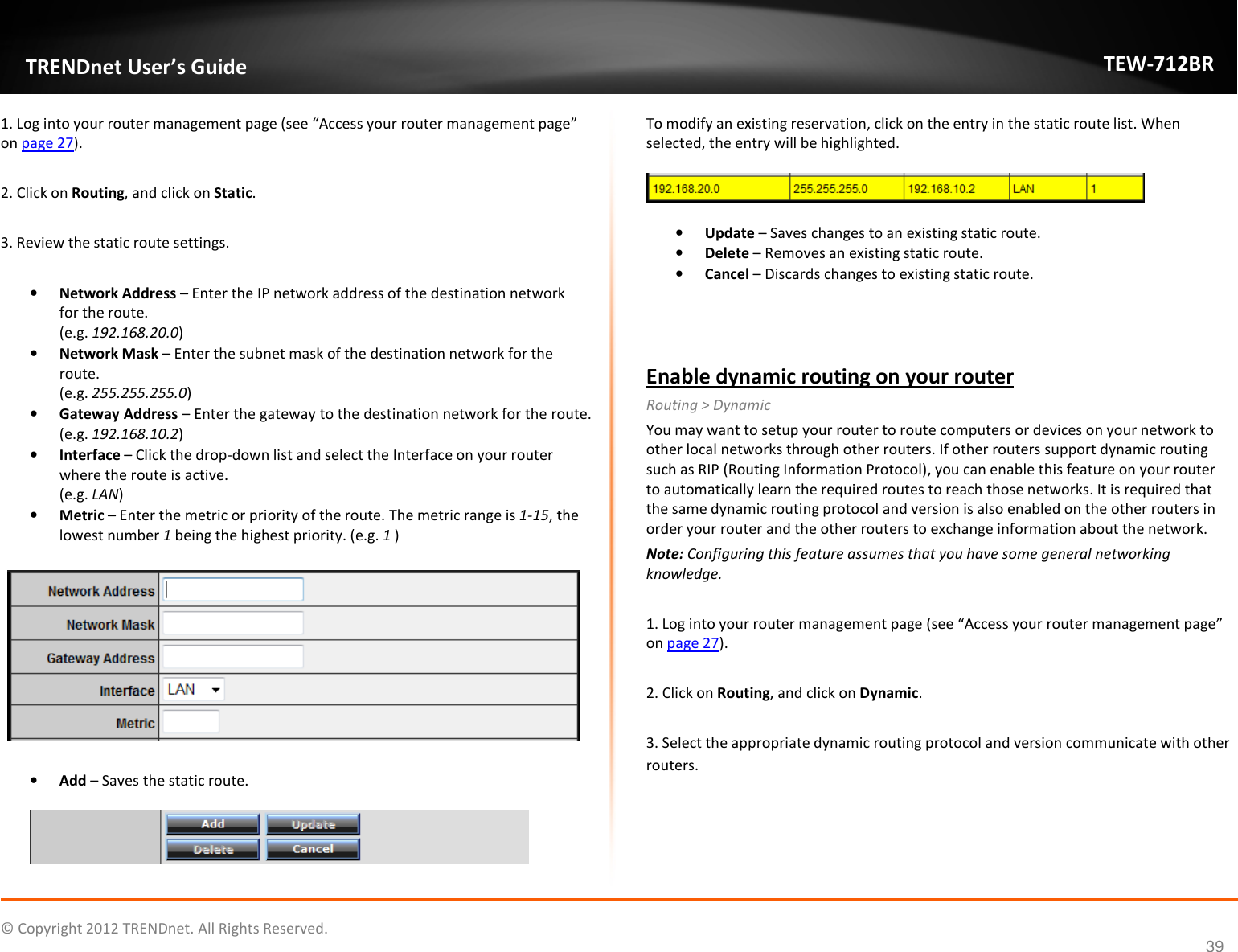              © Copyright 2012 TRENDnet. All Rights Reserved.       TRENDnet User’s Guide TEW-712BR 39 1. Log into your router management page (see “Access your router management page” on page 27).  2. Click on Routing, and click on Static.  3. Review the static route settings.  • Network Address – Enter the IP network address of the destination network for the route.  (e.g. 192.168.20.0) • Network Mask – Enter the subnet mask of the destination network for the route. (e.g. 255.255.255.0) • Gateway Address – Enter the gateway to the destination network for the route. (e.g. 192.168.10.2) • Interface – Click the drop-down list and select the Interface on your router where the route is active.  (e.g. LAN) • Metric – Enter the metric or priority of the route. The metric range is 1-15, the lowest number 1 being the highest priority. (e.g. 1 )    • Add – Saves the static route.   To modify an existing reservation, click on the entry in the static route list. When selected, the entry will be highlighted.     • Update – Saves changes to an existing static route. • Delete – Removes an existing static route. • Cancel – Discards changes to existing static route.   Enable dynamic routing on your router Routing &gt; Dynamic You may want to setup your router to route computers or devices on your network to other local networks through other routers. If other routers support dynamic routing such as RIP (Routing Information Protocol), you can enable this feature on your router to automatically learn the required routes to reach those networks. It is required that the same dynamic routing protocol and version is also enabled on the other routers in order your router and the other routers to exchange information about the network. Note: Configuring this feature assumes that you have some general networking knowledge.  1. Log into your router management page (see “Access your router management page” on page 27).  2. Click on Routing, and click on Dynamic.  3. Select the appropriate dynamic routing protocol and version communicate with other routers. 