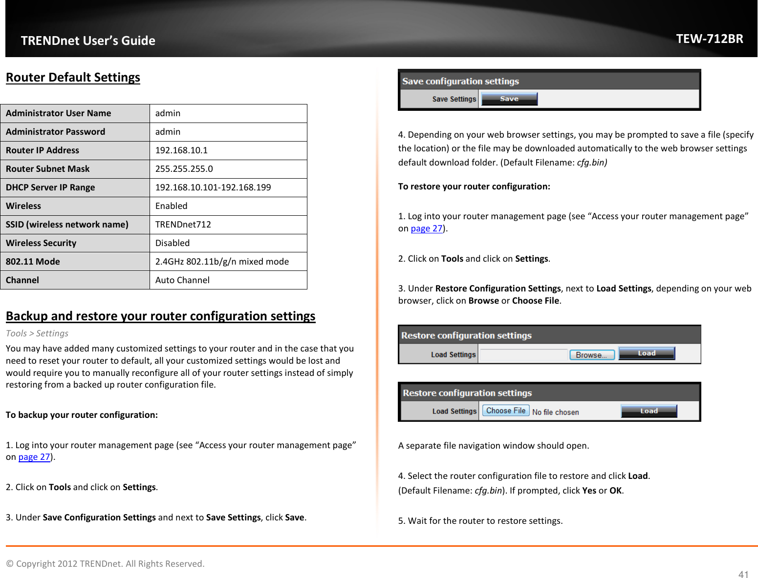              © Copyright 2012 TRENDnet. All Rights Reserved.       TRENDnet User’s Guide TEW-712BR 41 Router Default Settings  Administrator User Name   admin Administrator Password  admin Router IP Address  192.168.10.1 Router Subnet Mask  255.255.255.0 DHCP Server IP Range  192.168.10.101-192.168.199 Wireless  Enabled SSID (wireless network name)  TRENDnet712 Wireless Security  Disabled 802.11 Mode  2.4GHz 802.11b/g/n mixed mode Channel  Auto Channel  Backup and restore your router configuration settings Tools &gt; Settings You may have added many customized settings to your router and in the case that you need to reset your router to default, all your customized settings would be lost and would require you to manually reconfigure all of your router settings instead of simply restoring from a backed up router configuration file.   To backup your router configuration:  1. Log into your router management page (see “Access your router management page” on page 27).  2. Click on Tools and click on Settings.  3. Under Save Configuration Settings and next to Save Settings, click Save.    4. Depending on your web browser settings, you may be prompted to save a file (specify the location) or the file may be downloaded automatically to the web browser settings default download folder. (Default Filename: cfg.bin) To restore your router configuration:  1. Log into your router management page (see “Access your router management page” on page 27).  2. Click on Tools and click on Settings.  3. Under Restore Configuration Settings, next to Load Settings, depending on your web browser, click on Browse or Choose File.       A separate file navigation window should open.  4. Select the router configuration file to restore and click Load.  (Default Filename: cfg.bin). If prompted, click Yes or OK.  5. Wait for the router to restore settings.