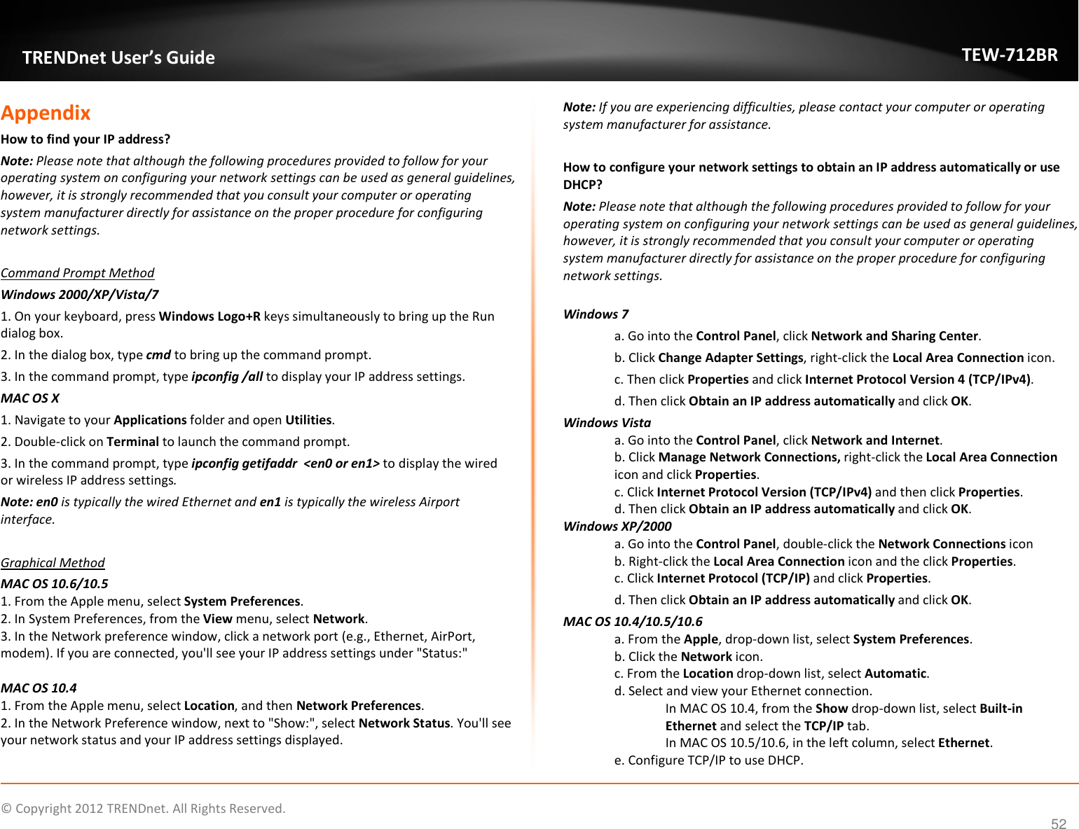              © Copyright 2012 TRENDnet. All Rights Reserved.       TRENDnet User’s Guide TEW-712BR 52 Appendix How to find your IP address?  Note: Please note that although the following procedures provided to follow for your operating system on configuring your network settings can be used as general guidelines, however, it is strongly recommended that you consult your computer or operating system manufacturer directly for assistance on the proper procedure for configuring network settings.  Command Prompt Method Windows 2000/XP/Vista/7 1. On your keyboard, press Windows Logo+R keys simultaneously to bring up the Run dialog box. 2. In the dialog box, type cmd to bring up the command prompt. 3. In the command prompt, type ipconfig /all to display your IP address settings. MAC OS X 1. Navigate to your Applications folder and open Utilities. 2. Double-click on Terminal to launch the command prompt. 3. In the command prompt, type ipconfig getifaddr  &lt;en0 or en1&gt; to display the wired or wireless IP address settings. Note: en0 is typically the wired Ethernet and en1 is typically the wireless Airport interface.  Graphical Method MAC OS 10.6/10.5 1. From the Apple menu, select System Preferences. 2. In System Preferences, from the View menu, select Network.  3. In the Network preference window, click a network port (e.g., Ethernet, AirPort, modem). If you are connected, you&apos;ll see your IP address settings under &quot;Status:&quot;  MAC OS 10.4 1. From the Apple menu, select Location, and then Network Preferences.  2. In the Network Preference window, next to &quot;Show:&quot;, select Network Status. You&apos;ll see your network status and your IP address settings displayed.  Note: If you are experiencing difficulties, please contact your computer or operating system manufacturer for assistance.  How to configure your network settings to obtain an IP address automatically or use DHCP? Note: Please note that although the following procedures provided to follow for your operating system on configuring your network settings can be used as general guidelines, however, it is strongly recommended that you consult your computer or operating system manufacturer directly for assistance on the proper procedure for configuring network settings.  Windows 7 a. Go into the Control Panel, click Network and Sharing Center. b. Click Change Adapter Settings, right-click the Local Area Connection icon. c. Then click Properties and click Internet Protocol Version 4 (TCP/IPv4). d. Then click Obtain an IP address automatically and click OK. Windows Vista a. Go into the Control Panel, click Network and Internet.  b. Click Manage Network Connections, right-click the Local Area Connection icon and click Properties. c. Click Internet Protocol Version (TCP/IPv4) and then click Properties. d. Then click Obtain an IP address automatically and click OK. Windows XP/2000 a. Go into the Control Panel, double-click the Network Connections icon  b. Right-click the Local Area Connection icon and the click Properties. c. Click Internet Protocol (TCP/IP) and click Properties. d. Then click Obtain an IP address automatically and click OK. MAC OS 10.4/10.5/10.6 a. From the Apple, drop-down list, select System Preferences. b. Click the Network icon. c. From the Location drop-down list, select Automatic.  d. Select and view your Ethernet connection. In MAC OS 10.4, from the Show drop-down list, select Built-in Ethernet and select the TCP/IP tab. In MAC OS 10.5/10.6, in the left column, select Ethernet.  e. Configure TCP/IP to use DHCP. 