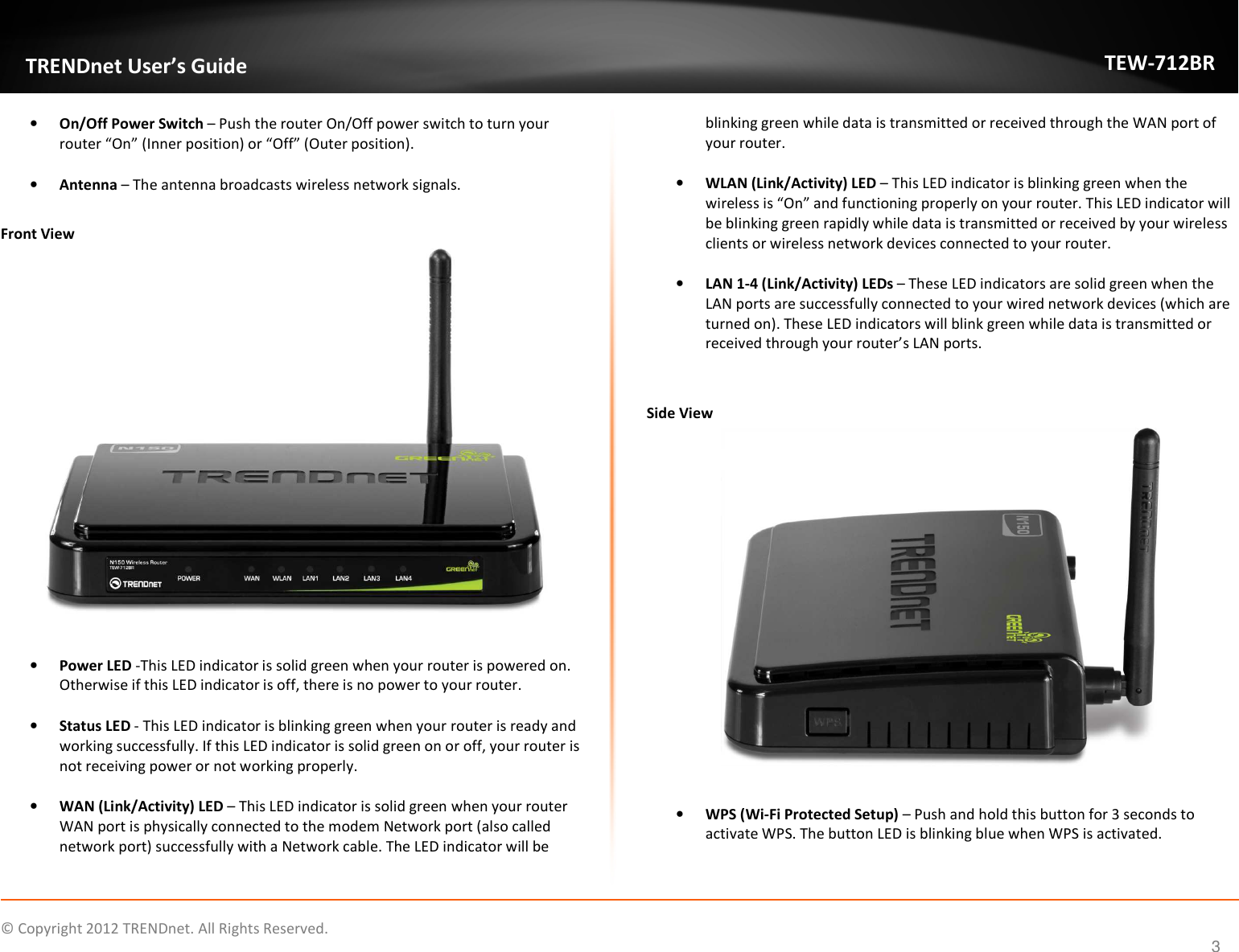              © Copyright 2012 TRENDnet. All Rights Reserved.       TRENDnet User’s Guide TEW-712BR 3 • On/Off Power Switch – Push the router On/Off power switch to turn your router “On” (Inner position) or “Off” (Outer position).  • Antenna – The antenna broadcasts wireless network signals.  Front View   • Power LED -This LED indicator is solid green when your router is powered on. Otherwise if this LED indicator is off, there is no power to your router.  • Status LED - This LED indicator is blinking green when your router is ready and working successfully. If this LED indicator is solid green on or off, your router is not receiving power or not working properly.  • WAN (Link/Activity) LED – This LED indicator is solid green when your router WAN port is physically connected to the modem Network port (also called network port) successfully with a Network cable. The LED indicator will be blinking green while data is transmitted or received through the WAN port of your router.  • WLAN (Link/Activity) LED – This LED indicator is blinking green when the wireless is “On” and functioning properly on your router. This LED indicator will be blinking green rapidly while data is transmitted or received by your wireless clients or wireless network devices connected to your router.  • LAN 1-4 (Link/Activity) LEDs – These LED indicators are solid green when the LAN ports are successfully connected to your wired network devices (which are turned on). These LED indicators will blink green while data is transmitted or received through your router’s LAN ports.   Side View   • WPS (Wi-Fi Protected Setup) – Push and hold this button for 3 seconds to activate WPS. The button LED is blinking blue when WPS is activated. 